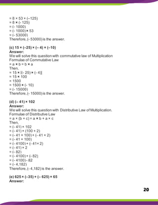 20
= 8 × 53 × (–125)
= 8 × (- 125)
= (- 1000)
= (- 1000)× 53
= (- 53000)
Therefore,(- 53000)is the answer.
(c) 15 × (–25) × (– 4) × (–10)
Answer:
We will solve this question with commutative law of Multiplication
Formulae of Commutative Law
= a × b = b × a
Then,
= 15 × [(- 25) × (- 4)]
= 15 × 100
= 1500
= 1500 × (- 10)
= (- 15000)
Therefore,(- 15000)is the answer.
(d) (– 41) × 102
Answer:
We will solve this question with Distributive Law of Multiplication.
Formulae of Distributive Law
= a × (b + c) = a × b + a × c
Then,
= (- 41) × 102
= (- 41) × (100 + 2)
= (- 41 × 100)+ (- 41 × 2)
= (- 41 × 100)
= (- 4100)+ (- 41× 2)
= (- 41) × 2
= (- 82)
= (- 4100)+ (- 82)
= (- 4100)- 82
= (- 4,182)
Therefore,(- 4,182)is the answer.
(e) 625 × (–35) + (– 625) × 65
Answer:
 