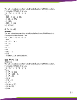 21
We will solve this question with Distributive Law of Multiplication.
Formulae of Distributive Law
= a × (b + c) = a × b + a × c
Then,
= 625 × (- 35) + (- 65)
= (- 35) + (- 65)
= (- 100)
= 625 × (- 100)
= (- 62,500)
(f) 7 × (50 – 2)
Answer:
We will solve this question with Distributive Law of Multiplication.
Formulae of Distributive Law
= a × (b + c) = a × b + a × c
Then,
= 7 × 50 - 7 × 2
= 7 × 50
= 350
= 7 × 2
= 14
= 350 - 14
= 336
Therefore,336 is the answer.
(g) (–17) × (–29)
Answer:
We will solve this question with Distributive Law of Multiplication.
Formulae of Distributive Law
= a × (b + c) = a × b + a × c
Then,
= (- 17) × (- 29)
= (- 17) × (30 + 1)
= (- 17) × 30
= (510)
= (-17 × 1)
= (- 17)
= (510 + (- 17)
= (510 - 17)
= (493)
 