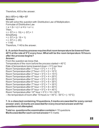 22
Therefore,493 is the answer.
(h) (–57) × (–19) + 57
Answer:
We will solve this question with Distributive Law of Multiplication.
Formulae of Distributive Law
= a × (b + c) = a × b + a × c
Then,
= (- 57) × (- 19) + (- 57) × 1
Simplifying
= (- 57) × [(- 19 + 1)
= (- 57) × (- 20)
= 1140
Therefore,1140 is the answer.
6. A certain freezing processrequiresthat room temperature be lowered from
40°C at the rate of 5°C every hour.What will be the room temperature 10 hours
after the process begins?
Answer:
From the question we know that,
Temperature of the room before the process started = 40°C
Rate of temperature being lowered down = 5°C per hour
Room Temperature after 1st
hour = 5°C × 1 = 5°C
Room Temperature after 2nd
hour = 5°C × 2 = 10°C
Room Temperature after 3rd
hour = 5°C × 3 = 15°C
Room Temperature after 4th
hour = 5°C × 4 = 20°C
Room Temperature after 5th
hour = 5°C × 5 = 25°C
Room Temperature after 6th
hour = 5°C × 6 = 30°C
Room Temperature after 7th
hour = 5°C × 7 = 35°C
Room Temperature after 8th
hour = 5°C × 8 = 40°C
Room Temperature after 9th
hour = 5°C × 9 = 45°C
Room Temperature after 10th
hour = 5°C × 10 = 50°C
∴ the temperature of room after 10 hours is = 40°C - 50°C = (- 10°C)
7. In a class test containing 10 questions,5 marks are awarded for every correct
answer and (–2)marks are awarded for every incorrectanswerand 0 for
questionsnot attempted.
Totalno. questionsthe examination contains = 10 questions
Marksawardedfor each correctanswer= 5 marks
 