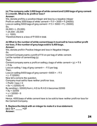 24
(a) The company sells 3,000 bags of white cementand 5,000 bags of grey cement
in a month. What is its profit or loss?
Answer:
We,denote profitby a positive integer and loss by a negative integer
Profit on selling 3000 bags of white cement= ₹ 8 × 3000 = ₹ (24000)
Loss on selling 5000 bags of grey cement = ₹ 5 × 5000 = ₹ (- 25000)
So,
24,000 + (- 25,000)
= 24,000 - 25,000
= (- 1000)
Therefore there is a loss of ₹1000 in total.
(b) What is the number of white cementbags it mustsell to have neither profit
nor loss, if the numberof grey bags sold is 6,400 bags.
Answer:
We,denote profitin Positive Integerand loss in Negative Integer.
As,
Cement Company earns a profit of ₹ 8 on per bag of white cement.
Let the number of cementbag (y)
Then,
Cement company earns a profit on selling y bags of white cement= (y) × ₹ 8
= ₹ 8x
Loss on selling 1 bag of grey cement= – ₹ 5 per bag
Then,
Loss on selling 6400 bags of grey cement = 6400 × – ₹ 5
= (– ₹ 32000)
Now let’s come to the question,
Company must sell to have neither profitnor loss.
= Profit + loss = 0
= 8x + (-32000)=0
By sending (- 32000)from L.H.S to R.H.S it becomes32000
= 8y = 32000
= y = 32000 ÷ 8
= 4000
Hence, 4000 bags of white cement have to be sold to have neither profit nor loss for
the Cement Company.
9. Replace the blank with an integer to make it a true statement.
(a) (–3) × _____ = 27
Answer:
 