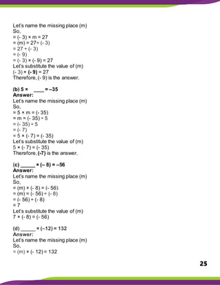 25
Let’s name the missing place (m)
So,
= (- 3) × m = 27
= (m) = 27÷ (- 3)
= 27 ÷ (- 3)
= (- 9)
= (- 3) × (- 9) = 27
Let’s substitute the value of (m)
(- 3) × (- 9) = 27
Therefore,(- 9) is the answer.
(b) 5 × _____ = –35
Answer:
Let’s name the missing place (m)
So,
= 5 × m = (- 35)
= m = (- 35) ÷ 5
= (- 35) ÷ 5
= (- 7)
= 5 × (- 7) = (- 35)
Let’s substitute the value of (m)
5 × (- 7) = (- 35)
Therefore, (-7) is the answer.
(c) _____ × (– 8) = –56
Answer:
Let’s name the missing place (m)
So,
= (m) × (- 8) = (- 56)
= (m) = (- 56) ÷ (- 8)
= (- 56) ÷ (- 8)
= 7
Let’s substitute the value of (m)
7 × (- 8) = (- 56)
(d) _____ × (–12) = 132
Answer:
Let’s name the missing place (m)
So,
= (m) × (- 12) = 132
 