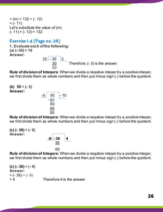 26
= (m) = 132 ÷ (- 12)
= (- 11)
Let’s substitute the value of (m)
(- 11) × (- 12) = 132
Exercise 1.4 (Page no. 26)
1. Evaluate each ofthe following:
(a) (–30) ÷ 10
Answer:
10 - 30 3
30 Therefore,(- 3) is the answer.
00
Rule of division of Integers:Whenwe divide a negative integer by a positive integer,
we first divide them as whole numbers and then put minus sign (-) before the quotient.
(b) 50 ÷ (- 5)
Answer:
-5 50 - 10
- 5
00
00
00
Rule of division of Integers:Whenwe divide a negative integer by a positive integer,
we first divide them as whole numbers and then put minus sign (-) before the quotient.
(c) (- 36) ÷ (- 9)
Answer:
-9 - 36 4
36
00
Rule of division of Integers:Whenwe divide a negative integer by a positive integer,
we first divide them as whole numbers and then put minus sign (-) before the quotient.
(c) (- 36) ÷ (- 9)
Answer:
= (- 36) ÷ (- 9)
= 4 Therefore 4 is the answer
 