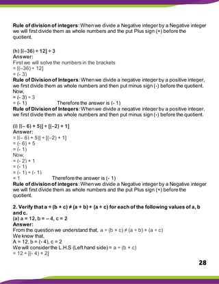 28
Rule of division of integers:Whenwe divide a Negative integer by a Negative integer
we will first divide them as whole numbers and the put Plus sign (+) before the
quotient.
(h) [(–36) ÷ 12] ÷ 3
Answer:
First we will solve the numbers in the brackets
= [(–36) ÷ 12]
= (- 3)
Rule of Division of Integers:Whenwe divide a negative integer by a positive integer,
we first divide them as whole numbers and then put minus sign (-) before the quotient.
Now,
= (- 3) ÷ 3
= (- 1) Therefore the answer is (- 1)
Rule of Division of Integers:Whenwe divide a negative integer by a positive integer,
we first divide them as whole numbers and then put minus sign (-) before the quotient.
(i) [(– 6) + 5)] ÷ [(–2) + 1]
Answer:
= [(– 6) + 5)] ÷ [(–2) + 1]
= (- 6) + 5
= (- 1)
Now,
= (- 2) + 1
= (- 1)
= (- 1) ÷ (- 1)
= 1 Therefore the answer is (- 1)
Rule of division of integers:Whenwe divide a Negative integer by a Negative integer
we will first divide them as whole numbers and the put Plus sign (+) before the
quotient.
2. Verify that a ÷ (b + c) ≠ (a ÷ b) + (a ÷ c) for each of the following values of a, b
and c.
(a) a = 12, b = – 4, c = 2
Answer:
From the question we understand that, a ÷ (b + c) ≠ (a ÷ b) + (a ÷ c)
We know that,
A = 12, b = (- 4), c = 2
We will considerthe L.H.S (Left hand side) = a ÷ (b + c)
= 12 ÷ [(- 4) + 2]
 