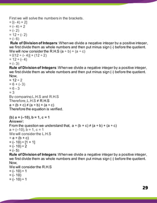 29
First we will solve the numbers in the brackets.
= [(- 4) + 2]
= (- 4) + 2
= (- 2)
= 12 ÷ (- 2)
= (- 6)
Rule of Division of Integers:Whenwe divide a negative integer by a positive integer,
we first divide them as whole numbers and then put minus sign (-) before the quotient.
We will now considerthe R.H.S (a ÷ b) + (a ÷ c)
= [(12 ÷ (- 4)] + (12 ÷ 2)
= 12 ÷ (- 4)
= (- 3)
Rule of Division of Integers:Whenwe divide a negative integer by a positive integer,
we first divide them as whole numbers and then put minus sign (-) before the quotient.
Now,
= 12 ÷ 2
= 6 + (- 3)
= 6 - 3
= 3
By comparing L.H.S and R.H.S
Therefore,L.H.S ≠ R.H.S
a ÷ (b + c) ≠ (a ÷ b) + (a ÷ c)
Therefore the equation is verified.
(b) a = (–10), b = 1, c = 1
Answer:
From the question we understand that, a ÷ (b + c) ≠ (a ÷ b) + (a ÷ c)
a = (–10), b = 1, c = 1
We will considerthe L.H.S
= a ÷ (b + c)
= (- 10) ÷ [1 + 1]
= (- 10) ÷ 2
= (- 5)
Rule of Division of Integers:Whenwe divide a negative integer by a positive integer,
we first divide them as whole numbers and then put minus sign (-) before the quotient.
Now,
We will considerthe R.H.S
= (- 10) ÷ 1
= (- 10)
= (- 10) ÷ 1
 