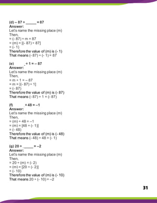 31
(d) – 87 ÷ _____ = 87
Answer:
Let’s name the missing place (m)
Then,
= (- 87) ÷ m = 87
= (m) = [(- 87) ÷ 87]
= (- 1)
Therefore the value of (m) is (- 1)
That means (- 87) ÷ (- 1) = 87
(e) _____ ÷ 1 = – 87
Answer:
Let’s name the missing place (m)
Then,
= m ÷ 1 = – 87
= m = [(- 87) ÷ 1]
= (- 87)
Therefore the value of (m) is (- 87)
That means (- 87) ÷ 1 = (- 87)
(f) _____ ÷ 48 = –1
Answer:
Let’s name the missing place (m)
Then,
= (m) ÷ 48 = –1
= (m) = [48 ÷ (- 1)]
= (- 48)
Therefore the value of (m) is (- 48)
That means (- 48) ÷ 48 = (- 1)
(g) 20 ÷ _____ = –2
Answer:
Let’s name the missing place (m)
Then,
= 20 ÷ (m) = (- 2)
= (m) = [20 ÷ (- 2)]
= (- 10)
Therefore the value of (m) is (- 10)
That means 20 ÷ (- 10) = –2
 