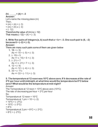 32
(h) _____ ÷ (4) = –3
Answer:
Let’s name the missing place (m)
Then,
= (m) ÷ (4) = (- 3)
= (m) = (4) x (- 3)
= (- 12)
Therefore the value of (m) is (- 12)
That means (- 12) ÷ (4) = (- 3)
4. Write five pairs of integers(a, b) such that a ÷ b = –3. One such pair is (6, –2)
because 6 ÷ (–2) = (–3).
Answer:
There are many such pairs some of them are given below
1. 15 ÷ (- 5)
As => 15 ÷ (- 5) = (- 3)
2. (- 15) ÷ 5
As => (- 15) ÷ 5 = (- 3)
3. (- 21) ÷ 7
As => (- 21) ÷ 7 = (- 3)
4. 12 ÷ (- 4)
As => 12 ÷ (- 4) = (- 3)
5. 33 ÷ (- 11)
As => 33 ÷ (- 11) = (- 3)
5. The temperatureat 12 noon was 10o
C above zero.If it decreases at the rate of
2o
C per hour until midnight,at what time would the temperature be 8°C below
zero? What would be the temperatureat mid-night?
Answer:
The Temperature at 12 noon = 10o
C above zero (10o
C)
The rate of decreasing perhour = 2o
C per hour
So,
Temperature at 12 noon = 10o
C
Temperature at 1 pm = 10 + (- 2)
= 10o
C + (- 2o
C)
= 10o
C - (- 2o
C)
= 8o
C
Temperature at 2 pm = 8o
C + (- 2o
C)
= 8o
C + (- 2o
C)
 