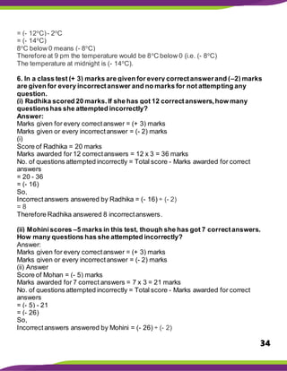 34
= (- 12o
C)- 2o
C
= (- 14o
C)
8o
C below 0 means (- 8o
C)
Therefore at 9 pm the temperature would be 8o
C below 0 (i.e. (- 8o
C)
The temperature at midnight is (- 14o
C).
6. In a class test (+ 3) marks are given for every correctanswerand (–2) marks
are given for every incorrectanswer and no marks for not attempting any
question.
(i) Radhika scored 20 marks.If she has got 12 correctanswers,how many
questionshas she attempted incorrectly?
Answer:
Marks given for every correctanswer = (+ 3) marks
Marks given or every incorrectanswer = (- 2) marks
(i)
Score of Radhika = 20 marks
Marks awarded for 12 correctanswers = 12 x 3 = 36 marks
No. of questions attempted incorrectly = Total score - Marks awarded for correct
answers
= 20 - 36
= (- 16)
So,
Incorrectanswers answered by Radhika = (- 16) ÷ (- 2)
= 8
Therefore Radhika answered 8 incorrectanswers.
(ii) Mohiniscores –5 marks in this test, though she has got 7 correctanswers.
How many questions has she attempted incorrectly?
Answer:
Marks given for every correctanswer = (+ 3) marks
Marks given or every incorrectanswer = (- 2) marks
(ii) Answer
Score of Mohan = (- 5) marks
Marks awarded for 7 correct answers = 7 x 3 = 21 marks
No. of questions attempted incorrectly = Total score - Marks awarded for correct
answers
= (- 5) - 21
= (- 26)
So,
Incorrectanswers answered by Mohini = (- 26) ÷ (- 2)
 