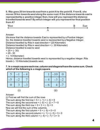 4
6. Rita goes 20 km towards eastfrom a point A to the point B. From B, she
moves 30 km towardswestalong the same road.If the distance towards eastis
representedby a positive integer then,how will you representthe distance
travelled towards west? By which integer will you representher final position
from A?
Answer:
We know that the distance towards East is represented by a Positive Integer.
So, the distance travelled towards west is represented bya Negative Integer.
Distance travelled by Rita in east direction = (20 Kilometer)
Distance travelled by Rita in west direction = (- 30 Kilometer)
Distance travelled to east to west
= 20 + (- 30)
= 20 - 30
= (- 10 Kilometer)
Hence, distance travelled towards west is represented bya negative integer. Rita
travels (- 10 Kilometer)towards west.
7. In a magic square eachrow,column and diagonalhave the same sum. Check
which of the following is a magic square.
Answer:
(i) First we will find the sum of the rows
The sum along the first row = 5 + (- 1) + (- 4) = 0
The sum along the second row = (- 5) + (- 2) + 7 = 0
The sum along the third row = 0 + 3 + (- 3) = 0
Now we will find the sum of the columns,
The sum along the first column = 5 + (- 5) + 0 = 0
The sum along the second column = (- 1) + (- 2) + 3 = 0
The sum along the third column = (- 4) + (- 7) + 3 = 0
 