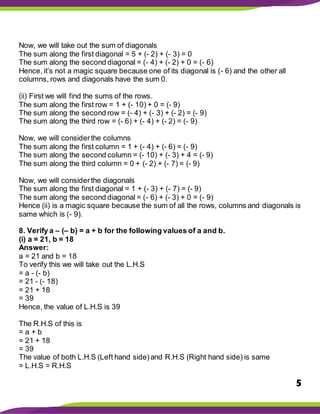 5
Now, we will take out the sum of diagonals
The sum along the first diagonal = 5 + (- 2) + (- 3) = 0
The sum along the second diagonal = (- 4) + (- 2) + 0 = (- 6)
Hence, it’s not a magic square because one of its diagonal is (- 6) and the other all
columns, rows and diagonals have the sum 0.
(ii) First we will find the sums of the rows.
The sum along the first row = 1 + (- 10) + 0 = (- 9)
The sum along the second row = (- 4) + (- 3) + (- 2) = (- 9)
The sum along the third row = (- 6) + (- 4) + (- 2) = (- 9)
Now, we will considerthe columns
The sum along the first column = 1 + (- 4) + (- 6) = (- 9)
The sum along the second column = (- 10) + (- 3) + 4 = (- 9)
The sum along the third column = 0 + (- 2) + (- 7) = (- 9)
Now, we will considerthe diagonals
The sum along the first diagonal = 1 + (- 3) + (- 7) = (- 9)
The sum along the second diagonal = (- 6) + (- 3) + 0 = (- 9)
Hence (ii) is a magic square because the sum of all the rows, columns and diagonals is
same which is (- 9).
8. Verify a – (– b) = a + b for the following values of a and b.
(i) a = 21, b = 18
Answer:
a = 21 and b = 18
To verify this we will take out the L.H.S
= a - (- b)
= 21 - (- 18)
= 21 + 18
= 39
Hence, the value of L.H.S is 39
The R.H.S of this is
= a + b
= 21 + 18
= 39
The value of both L.H.S (Left hand side)and R.H.S (Right hand side) is same
= L.H.S = R.H.S
 