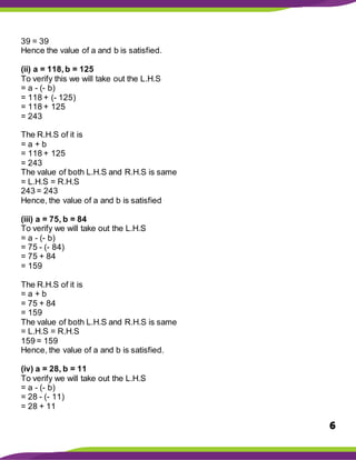 6
39 = 39
Hence the value of a and b is satisfied.
(ii) a = 118,b = 125
To verify this we will take out the L.H.S
= a - (- b)
= 118 + (- 125)
= 118 + 125
= 243
The R.H.S of it is
= a + b
= 118 + 125
= 243
The value of both L.H.S and R.H.S is same
= L.H.S = R.H.S
243 = 243
Hence, the value of a and b is satisfied
(iii) a = 75, b = 84
To verify we will take out the L.H.S
= a - (- b)
= 75 - (- 84)
= 75 + 84
= 159
The R.H.S of it is
= a + b
= 75 + 84
= 159
The value of both L.H.S and R.H.S is same
= L.H.S = R.H.S
159 = 159
Hence, the value of a and b is satisfied.
(iv) a = 28, b = 11
To verify we will take out the L.H.S
= a - (- b)
= 28 - (- 11)
= 28 + 11
 