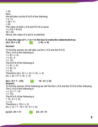 7
= 39
Now,
We will take out the R.H.S of the following.
= a + b
= 28 + 11
= 39
The value of both L.H.S and R.H.S is same
= L.H.S = R.H.S
39 = 39
Hence, the value of a and b is satisfied.
9. Use the sign of >, < or = in the box to make the statements true.
(a) (- 8) + (- 4) (- 8) - (- 4)
Answer:
To find the answer we will take out the L.H.S and the R.H.S
The L.H.S of the following is
= (- 8) + (- 4)
= (- 8) - 4
= (- 12)
The R.H.S of the following is
= (- 8) - (- 4)
= (- 8) + 4
= (- 4)
Therefore, (a) (- 8) + (- 4) < (- 8) - (- 4)
So, (- 8) + 4 > (- 8) - (- 4)
(b) (- 3) + 7 - (19) 15 - 8 + (- 9)
Answer:
To find the answer of the following we will find the L.H.S and the R.H.S of the following
The L.H.S of the following is
= (- 3) + 7 - 19
= (- 15)
The R.H.S of the following is
= 15 - 8 + (- 9)
= (- 2)
Therefore,(- 15) < (- 2)
So, (- 3) + 7 - 19 < 15 - 8 + (- 9)
(c) 23 - 41 + 11 23 - 41 -11
 