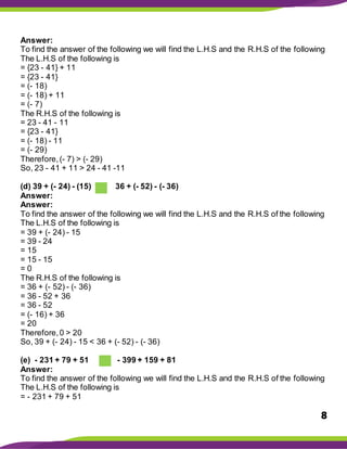 8
Answer:
To find the answer of the following we will find the L.H.S and the R.H.S of the following
The L.H.S of the following is
= {23 - 41} + 11
= {23 - 41}
= (- 18)
= (- 18) + 11
= (- 7)
The R.H.S of the following is
= 23 - 41 - 11
= {23 - 41}
= (- 18) - 11
= (- 29)
Therefore,(- 7) > (- 29)
So, 23 - 41 + 11 > 24 - 41 -11
(d) 39 + (- 24) - (15) 36 + (- 52) - (- 36)
Answer:
Answer:
To find the answer of the following we will find the L.H.S and the R.H.S of the following
The L.H.S of the following is
= 39 + (- 24) - 15
= 39 - 24
= 15
= 15 - 15
= 0
The R.H.S of the following is
= 36 + (- 52) - (- 36)
= 36 - 52 + 36
= 36 - 52
= (- 16) + 36
= 20
Therefore,0 > 20
So, 39 + (- 24) - 15 < 36 + (- 52) - (- 36)
(e) - 231 + 79 + 51 - 399 + 159 + 81
Answer:
To find the answer of the following we will find the L.H.S and the R.H.S of the following
The L.H.S of the following is
= - 231 + 79 + 51
 