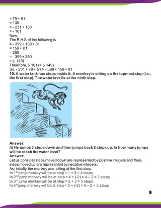 9
= 79 + 51
= 130
= - 231 + 130
= - 101
Now,
The R.H.S of the following is
= - 399 + 159 + 81
= 159 + 81
= 250
= - 399 + 250
= (- 149)
Therefore,(- 101) > (- 149)
So, - 231 + 79 + 51 > - 399 + 159 + 81
10. A water tank has steps inside it. A monkey is sitting on the topmoststep (i.e.,
the first step). The water levelis at the ninth step.
Answer:
(i) He jumps 3 steps down and then jumps back 2 steps up. In how many jumps
will he reach the water level?
Answer:
Let us considersteps moved down are represented by positive integers and then,
steps moved up are represented by negative integers.
As; initially the monkey was sitting at the first step.
In 1st
jump monkey will be at step = 1 + 3 = 4 steps
In 2nd
jump monkey will be at step = 4 + (-2) = 4 – 2 = 2 steps
In 3rd
jump monkey will be at step = 2 + 3 = 5 steps
In 4th
jump monkey will be at step = 5 + (-2) = 5 – 2 = 3 steps
 