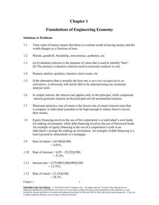Chapter 1
Foundations of Engineering Economy
Solutions to Problems
1.1 Time value of money means that there is a certain worth in having money and the
worth changes as a function of time.
1.2 Morale, goodwill, friendship, convenience, aesthetics, etc.
1.3 (a) Evaluation criterion is the measure of value that is used to identify “best”.
(b) The primary evaluation criterion used in economic analysis is cost.
1.4 Nearest, tastiest, quickest, classiest, most scenic, etc
1.5 If the alternative that is actually the best one is not even recognized as an
alternative, it obviously will not be able to be selected using any economic
analysis tools.
1.6 In simple interest, the interest rate applies only to the principal, while compound
interest generates interest on the principal and all accumulated interest.
1.7 Minimum attractive rate of return is the lowest rate of return (interest rate) that
a company or individual considers to be high enough to induce them to invest
their money.
1.8 Equity financing involves the use of the corporation’s or individual’s own funds
for making investments, while debt financing involves the use of borrowed funds.
An example of equity financing is the use of a corporation’s cash or an
individual’s savings for making an investment. An example of debt financing is a
loan (secured or unsecured) or a mortgage.
1.9 Rate of return = (45/966)(100)
= 4.65%
1.10 Rate of increase = [(29 – 22)/22](100)
= 31.8%
1.11 Interest rate = (275,000/2,000,000)(100)
= 13.75%
1.12 Rate of return = (2.3/6)(100)
= 38.3%
Chapter 1 1
PROPRIETARY MATERIAL. © The McGraw-Hill Companies, Inc. All rights reserved. No part of this Manual may be
displayed, reproduced or distributed in any form or by any means, without the prior written permission of the publisher, or used
beyond the limited distribution to teachers and educators permitted by McGraw-Hill for their individual course preparation. If you are
a student using this Manual, you are using it without permission.
 