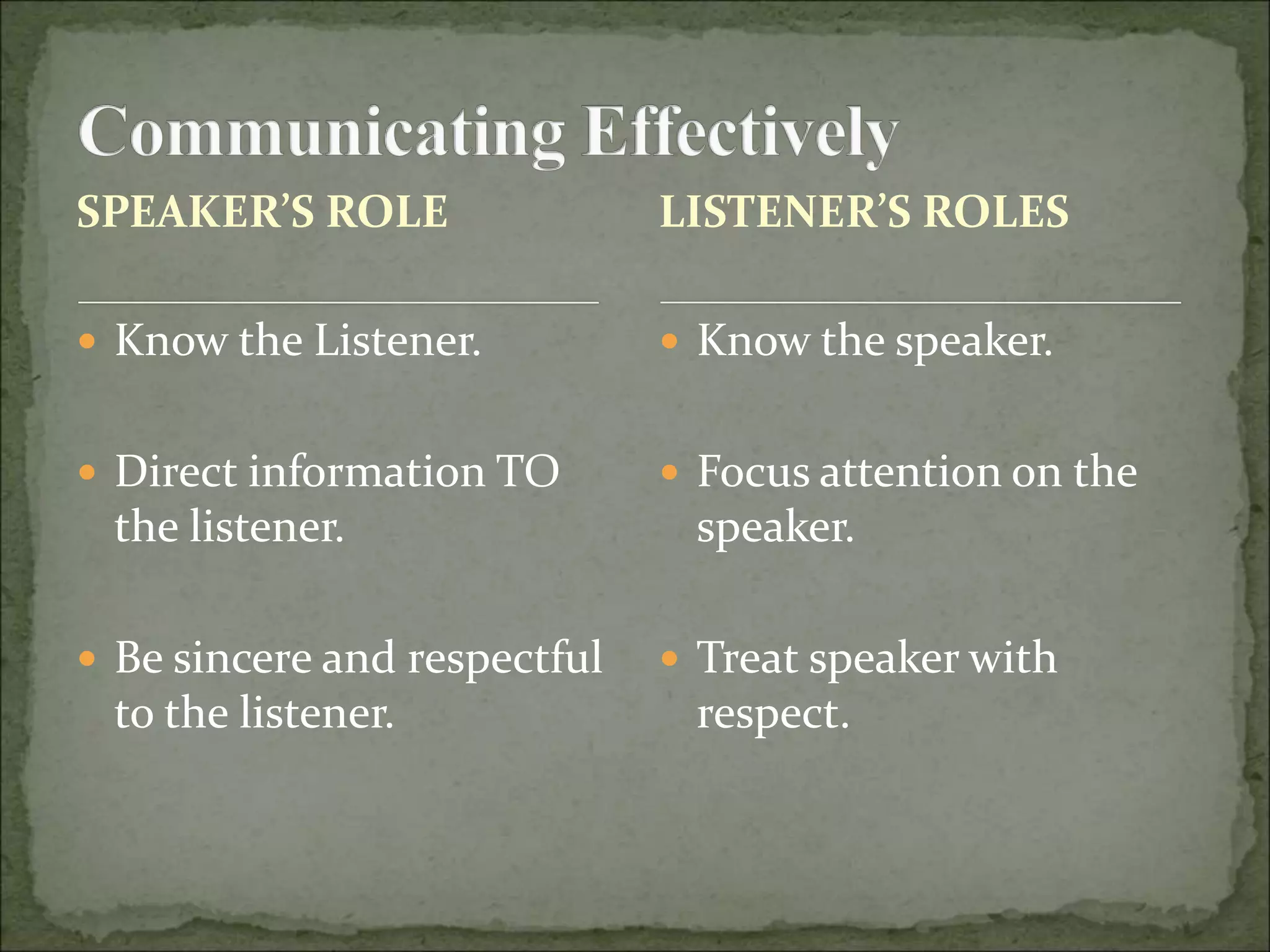 SPEAKER’S ROLE
 Know the Listener.
 Direct information TO
the listener.
 Be sincere and respectful
to the listener.
 Know the speaker.
 Focus attention on the
speaker.
 Treat speaker with
respect.
LISTENER’S ROLES
 