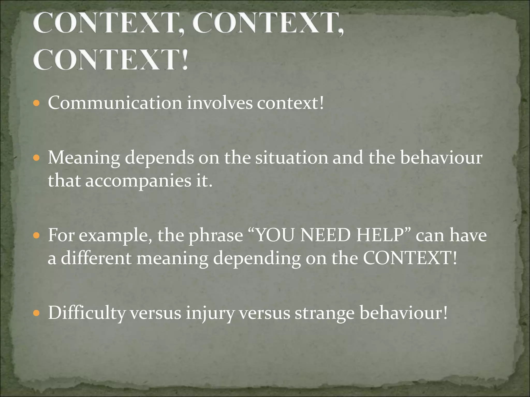  Communication involves context!
 Meaning depends on the situation and the behaviour
that accompanies it.
 For example, the phrase “YOU NEED HELP” can have
a different meaning depending on the CONTEXT!
 Difficulty versus injury versus strange behaviour!
 