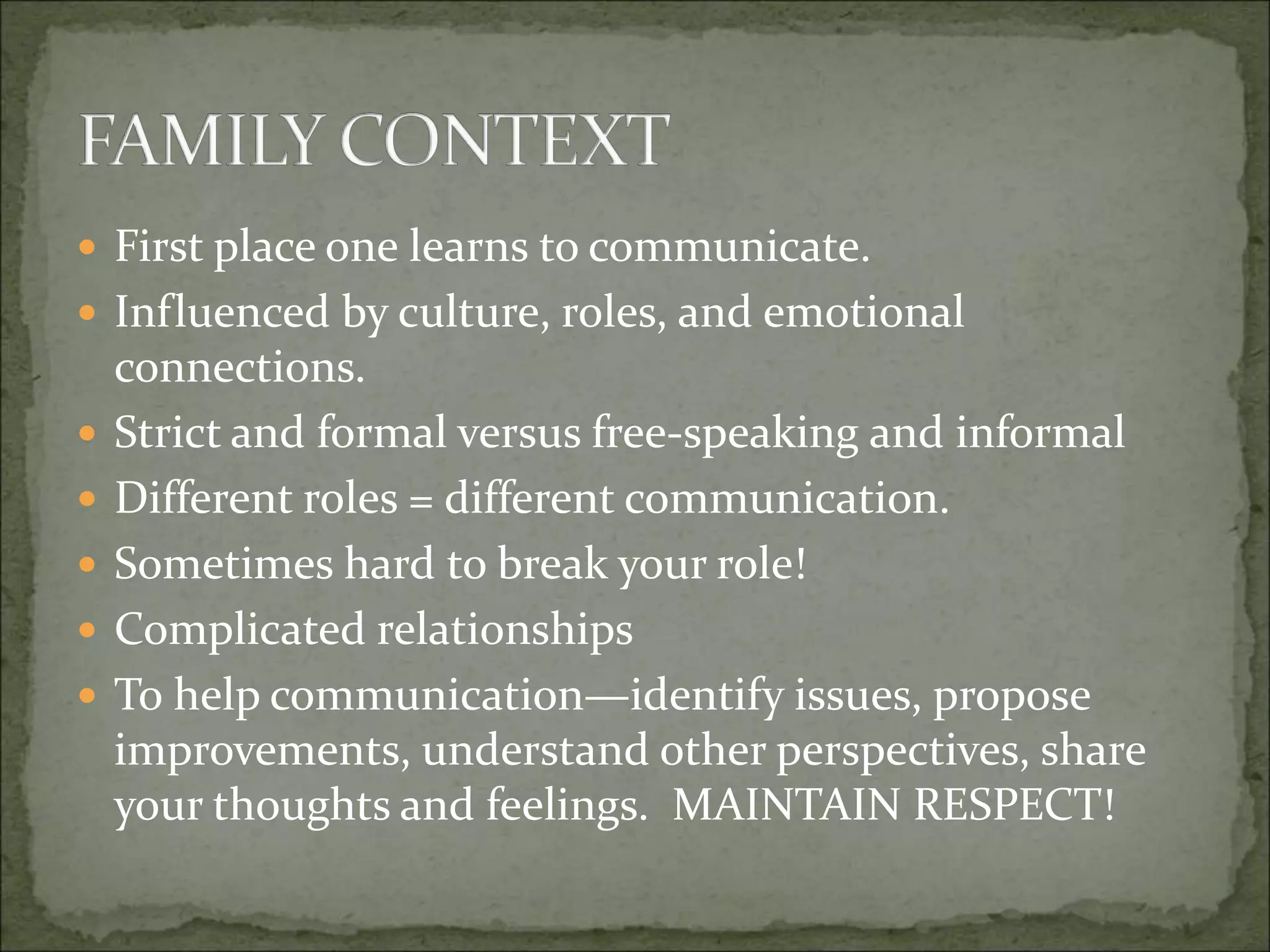  First place one learns to communicate.
 Influenced by culture, roles, and emotional
connections.
 Strict and formal versus free-speaking and informal
 Different roles = different communication.
 Sometimes hard to break your role!
 Complicated relationships
 To help communication—identify issues, propose
improvements, understand other perspectives, share
your thoughts and feelings. MAINTAIN RESPECT!
 