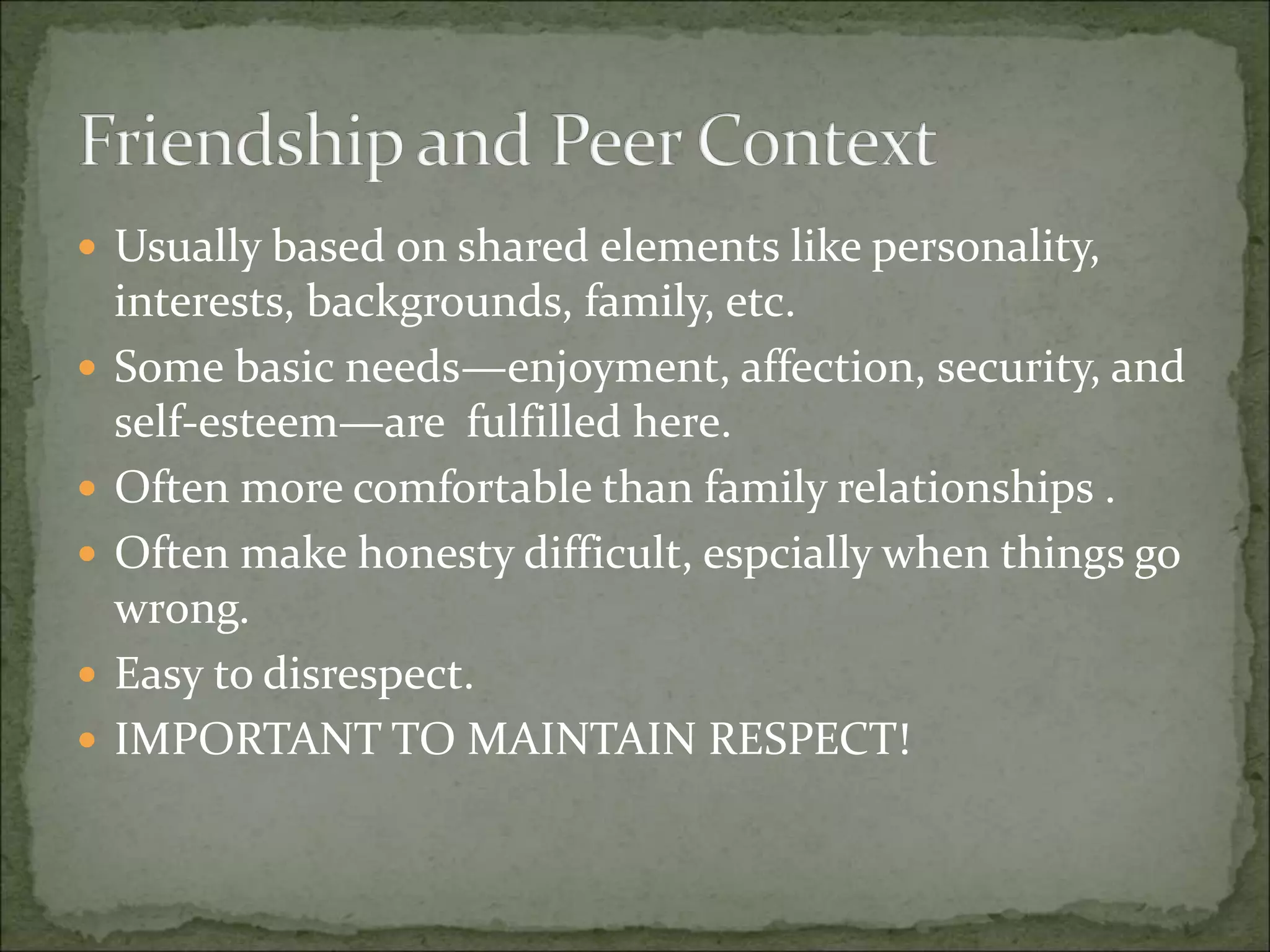  Usually based on shared elements like personality,
interests, backgrounds, family, etc.
 Some basic needs—enjoyment, affection, security, and
self-esteem—are fulfilled here.
 Often more comfortable than family relationships .
 Often make honesty difficult, espcially when things go
wrong.
 Easy to disrespect.
 IMPORTANT TO MAINTAIN RESPECT!
 