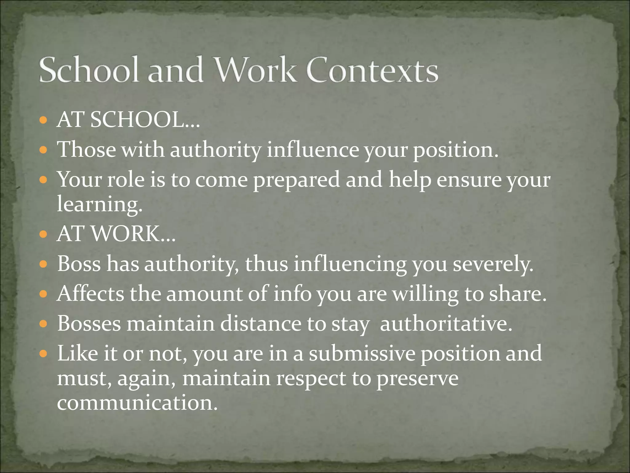  AT SCHOOL…
 Those with authority influence your position.
 Your role is to come prepared and help ensure your
learning.
 AT WORK…
 Boss has authority, thus influencing you severely.
 Affects the amount of info you are willing to share.
 Bosses maintain distance to stay authoritative.
 Like it or not, you are in a submissive position and
must, again, maintain respect to preserve
communication.
 