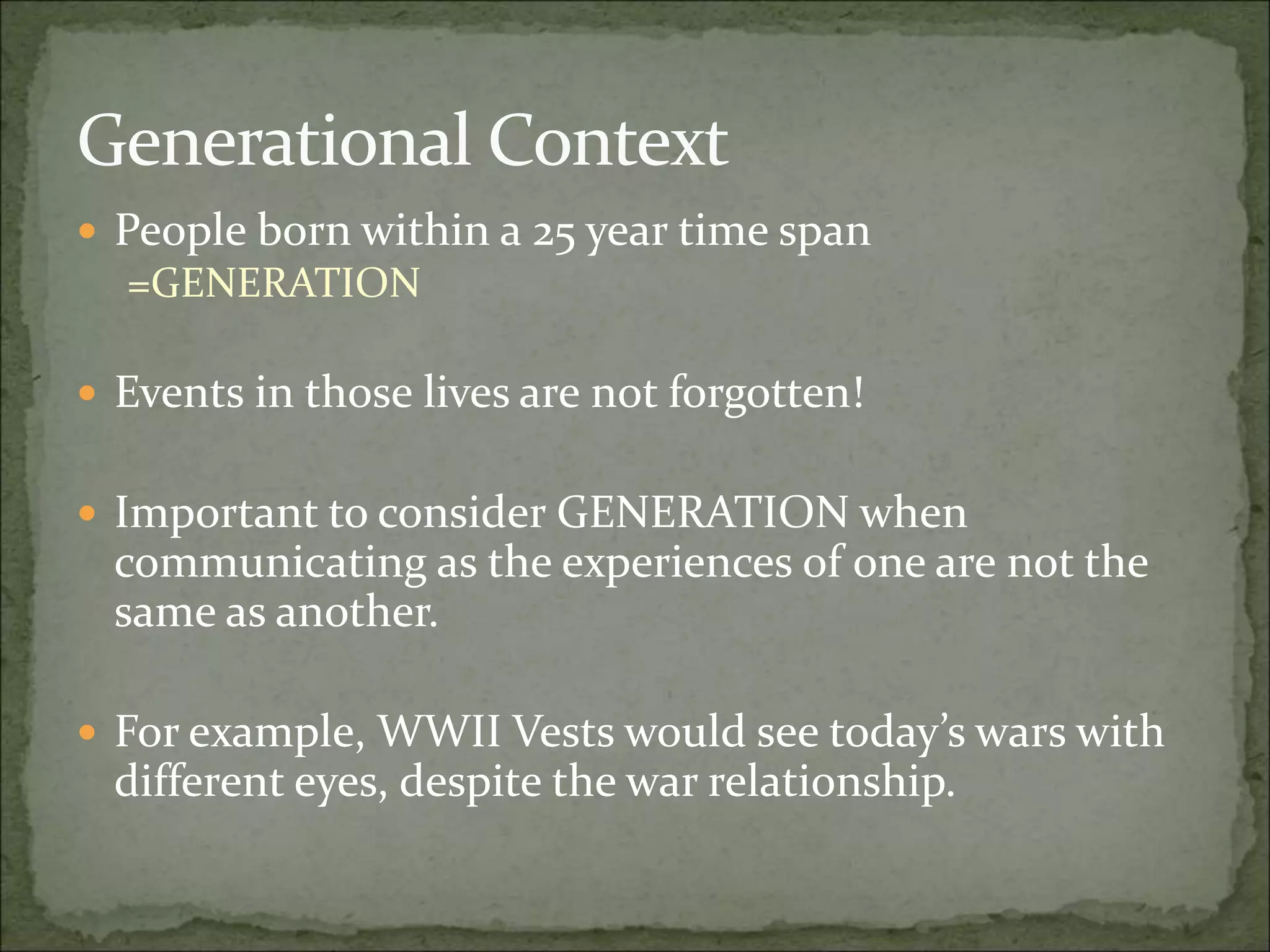Generational Context
 People born within a 25 year time span
=GENERATION
 Events in those lives are not forgotten!
 Important to consider GENERATION when
communicating as the experiences of one are not the
same as another.
 For example, WWII Vests would see today’s wars with
different eyes, despite the war relationship.
 