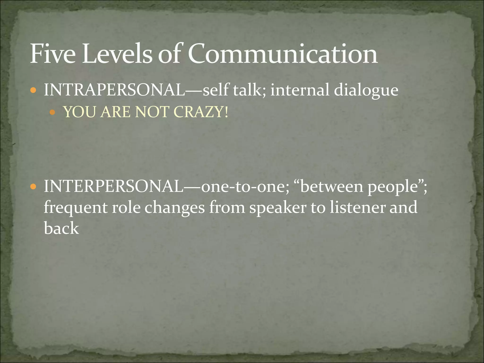 Five Levels of Communication
 INTRAPERSONAL—self talk; internal dialogue
 YOU ARE NOT CRAZY!
 INTERPERSONAL—one-to-one; “between people”;
frequent role changes from speaker to listener and
back
 