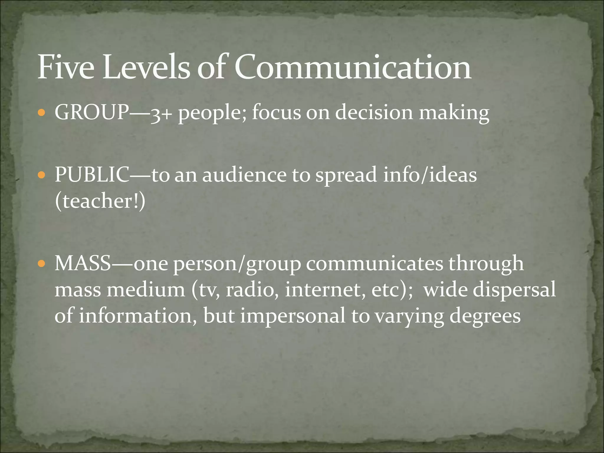 Five Levels of Communication
 GROUP—3+ people; focus on decision making
 PUBLIC—to an audience to spread info/ideas
(teacher!)
 MASS—one person/group communicates through
mass medium (tv, radio, internet, etc); wide dispersal
of information, but impersonal to varying degrees
 