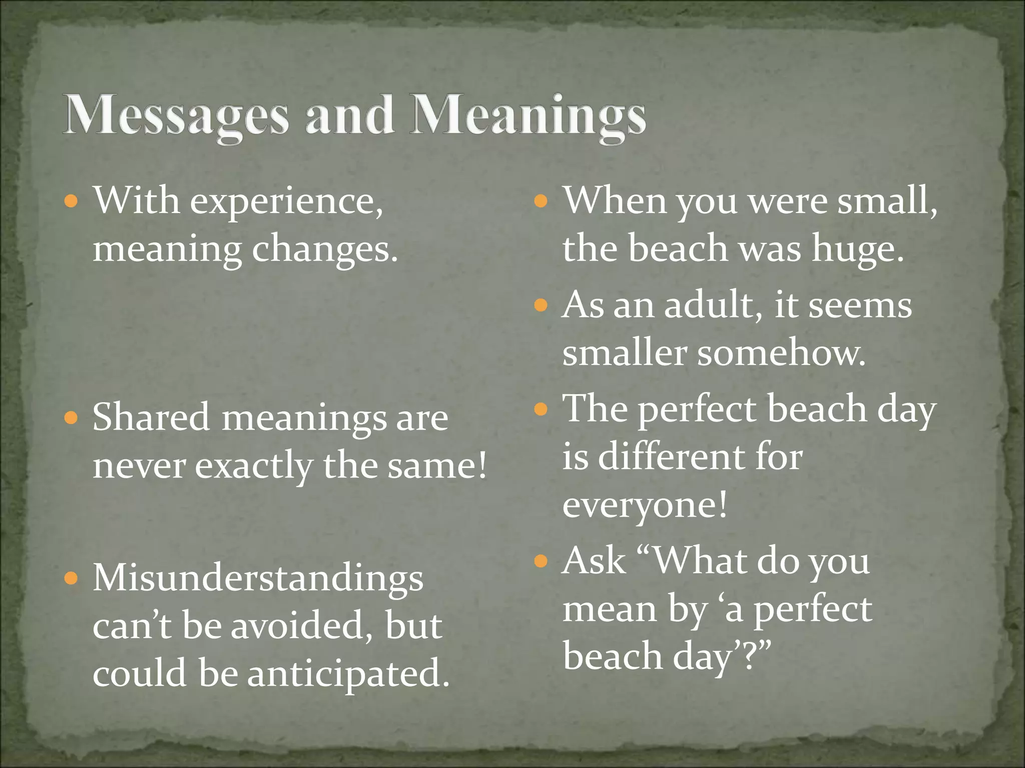  With experience,
meaning changes.
 Shared meanings are
never exactly the same!
 Misunderstandings
can’t be avoided, but
could be anticipated.
 When you were small,
the beach was huge.
 As an adult, it seems
smaller somehow.
 The perfect beach day
is different for
everyone!
 Ask “What do you
mean by ‘a perfect
beach day’?”
 