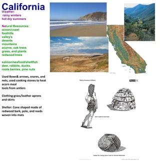 CaliforniaWeather: rainy wintershot dry summersNatural Resources:ocean/coastfoothillsvalley'sdesertsmountainsacorns, oak treesgrass, and plantsredwood treessalmon/seafood/shellfishdeer, rabbits, ducks, roots berries, pine nutsUsed Bows& arrows, snares, and nets, used cooking stones to heat acorn meal tools from antlers Clothing:grass/leather aprons and skirts Shelter: Cone shaped made of redwood bark, pole, and reeds woven into mats 