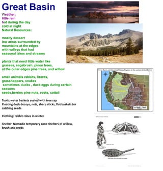 Great BasinWeather:little rainhot during the day cold at nightNatural Resources:mostly dessertlow areas surrounded by mountains at the edgeswith valleys that had seasonal lakes and streamsplants that need little water likegrasses, sagebrush, pinon trees, at the outer edges pine trees, and willowsmall animals rabbits, lizards, grasshoppers, snakes sometimes ducks , duck eggs during certain seasons seeds,berries pine nuts, roots, cattailTools: water baskets sealed with tree sapFloating duck decoys, nets, sharp sticks, flat baskets for catching seeds Clothing: rabbit robes in winter Shelter: Nomadic temporary cone shelters of willow, brush and reeds