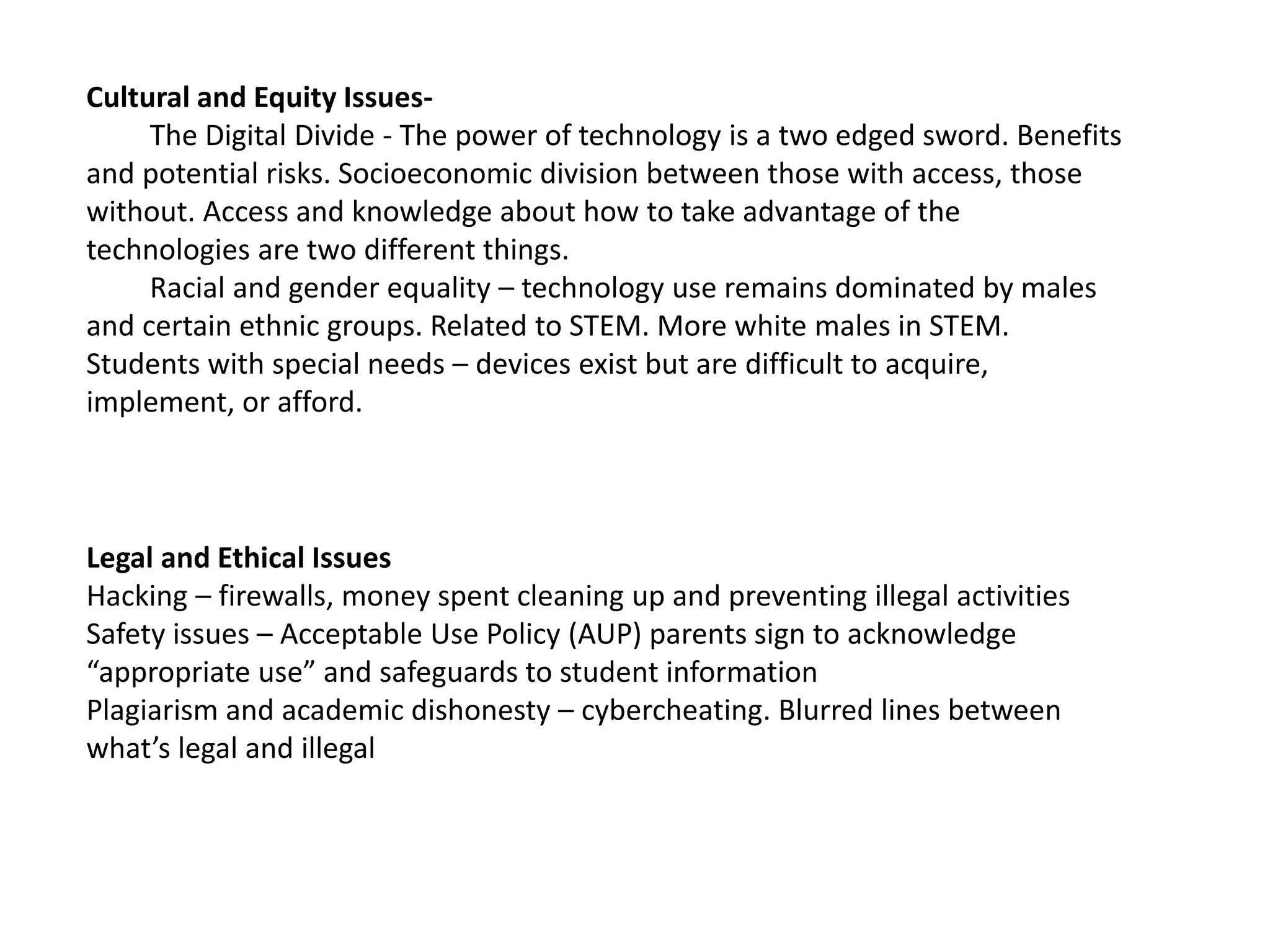 Cultural and Equity Issues-
The Digital Divide - The power of technology is a two edged sword. Benefits
and potential risks. Socioeconomic division between those with access, those
without. Access and knowledge about how to take advantage of the
technologies are two different things.
Racial and gender equality – technology use remains dominated by males
and certain ethnic groups. Related to STEM. More white males in STEM.
Students with special needs – devices exist but are difficult to acquire,
implement, or afford.
Legal and Ethical Issues
Hacking – firewalls, money spent cleaning up and preventing illegal activities
Safety issues – Acceptable Use Policy (AUP) parents sign to acknowledge
“appropriate use” and safeguards to student information
Plagiarism and academic dishonesty – cybercheating. Blurred lines between
what’s legal and illegal
 