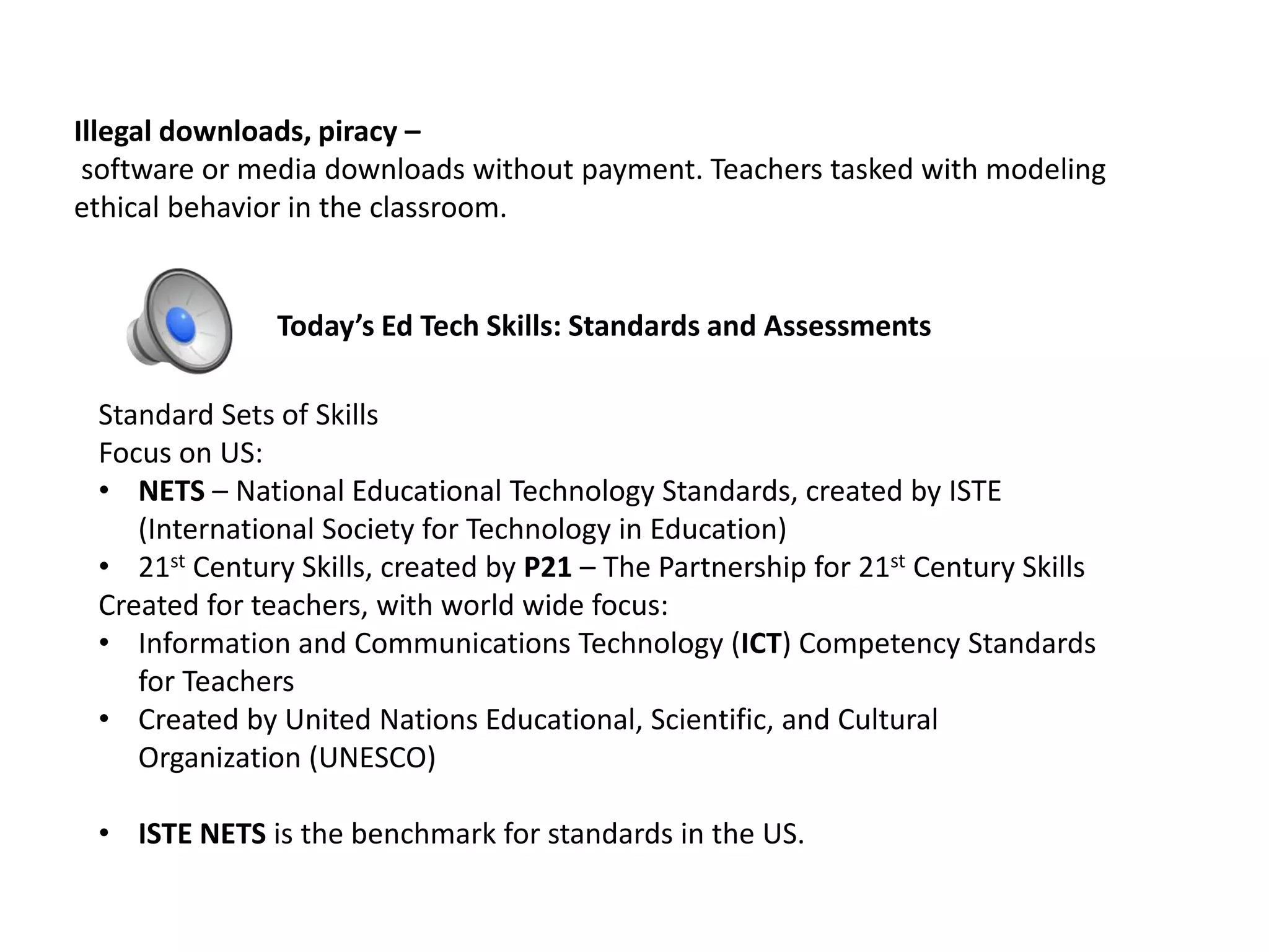 Illegal downloads, piracy –
software or media downloads without payment. Teachers tasked with modeling
ethical behavior in the classroom.
Today’s Ed Tech Skills: Standards and Assessments
Standard Sets of Skills
Focus on US:
• NETS – National Educational Technology Standards, created by ISTE
(International Society for Technology in Education)
• 21st Century Skills, created by P21 – The Partnership for 21st Century Skills
Created for teachers, with world wide focus:
• Information and Communications Technology (ICT) Competency Standards
for Teachers
• Created by United Nations Educational, Scientific, and Cultural
Organization (UNESCO)
• ISTE NETS is the benchmark for standards in the US.
 