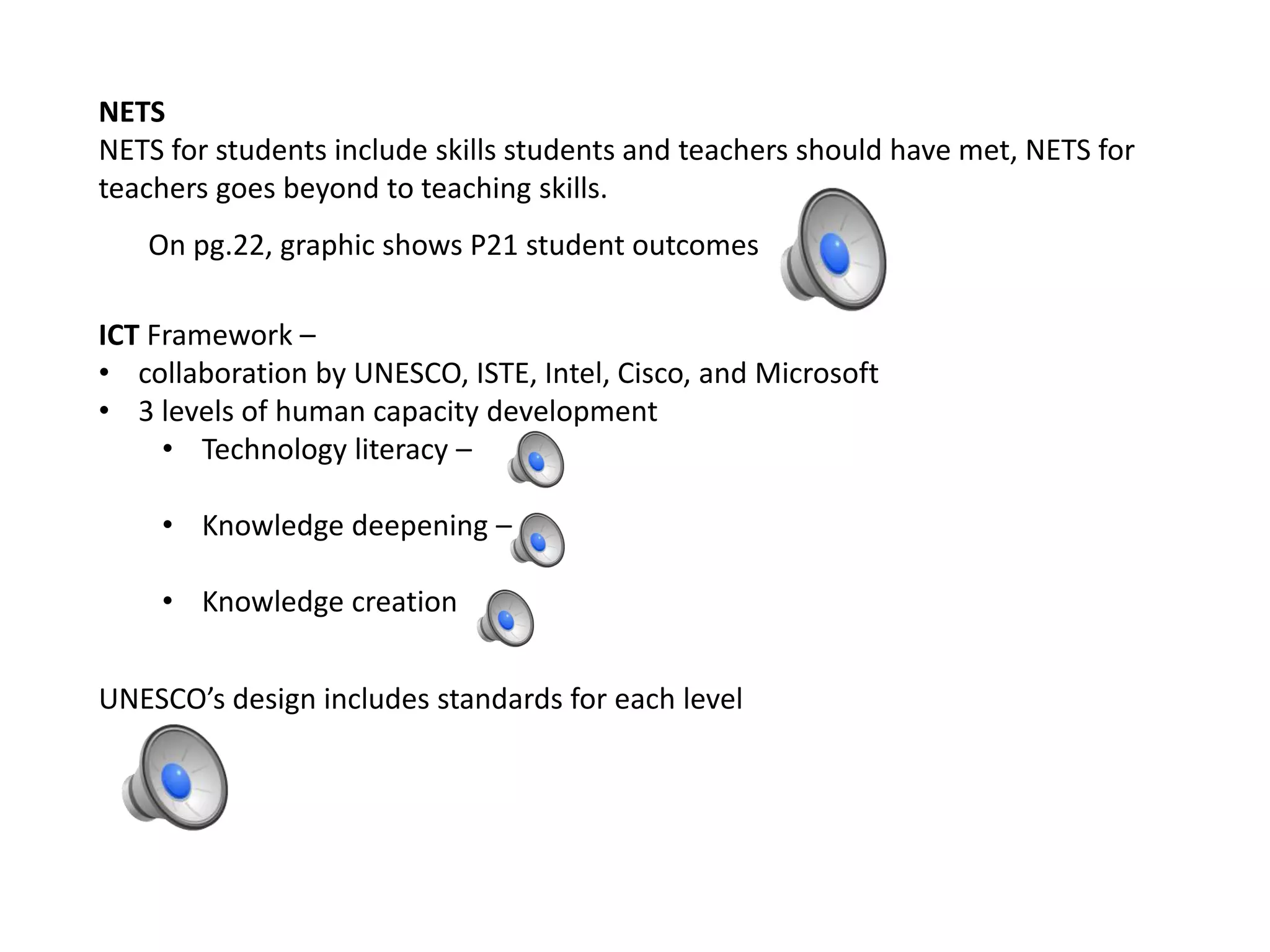 NETS
NETS for students include skills students and teachers should have met, NETS for
teachers goes beyond to teaching skills.
On pg.22, graphic shows P21 student outcomes
ICT Framework –
• collaboration by UNESCO, ISTE, Intel, Cisco, and Microsoft
• 3 levels of human capacity development
• Technology literacy –
• Knowledge deepening –
• Knowledge creation
UNESCO’s design includes standards for each level
 
