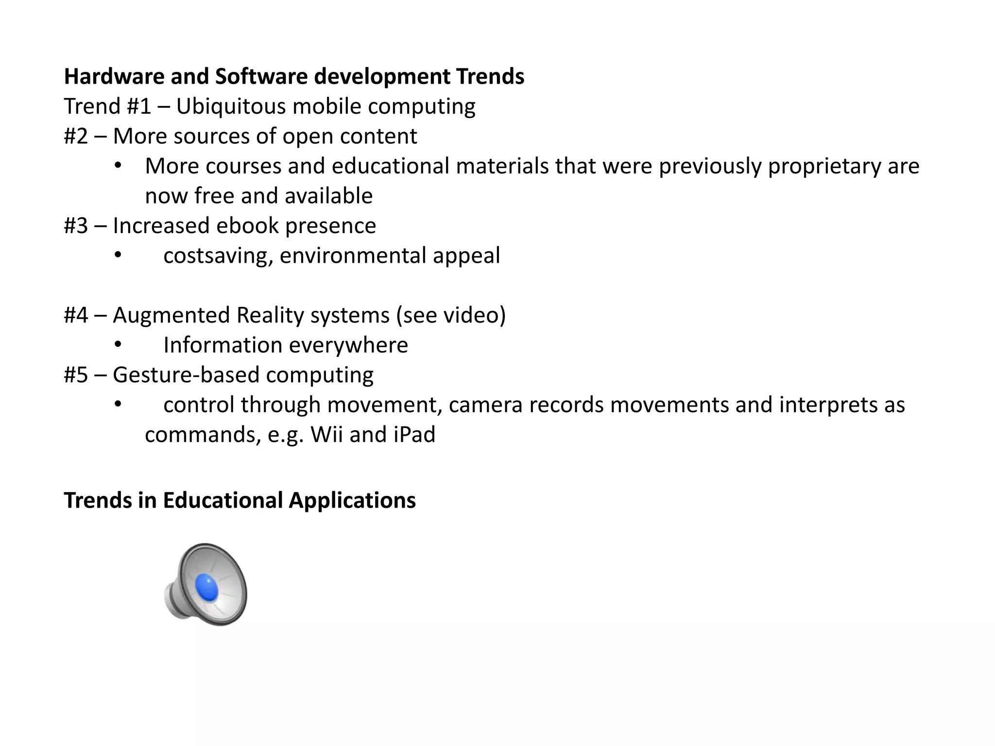 Hardware and Software development Trends
Trend #1 – Ubiquitous mobile computing
#2 – More sources of open content
• More courses and educational materials that were previously proprietary are
now free and available
#3 – Increased ebook presence
• costsaving, environmental appeal
#4 – Augmented Reality systems (see video)
• Information everywhere
#5 – Gesture-based computing
• control through movement, camera records movements and interprets as
commands, e.g. Wii and iPad
Trends in Educational Applications
 