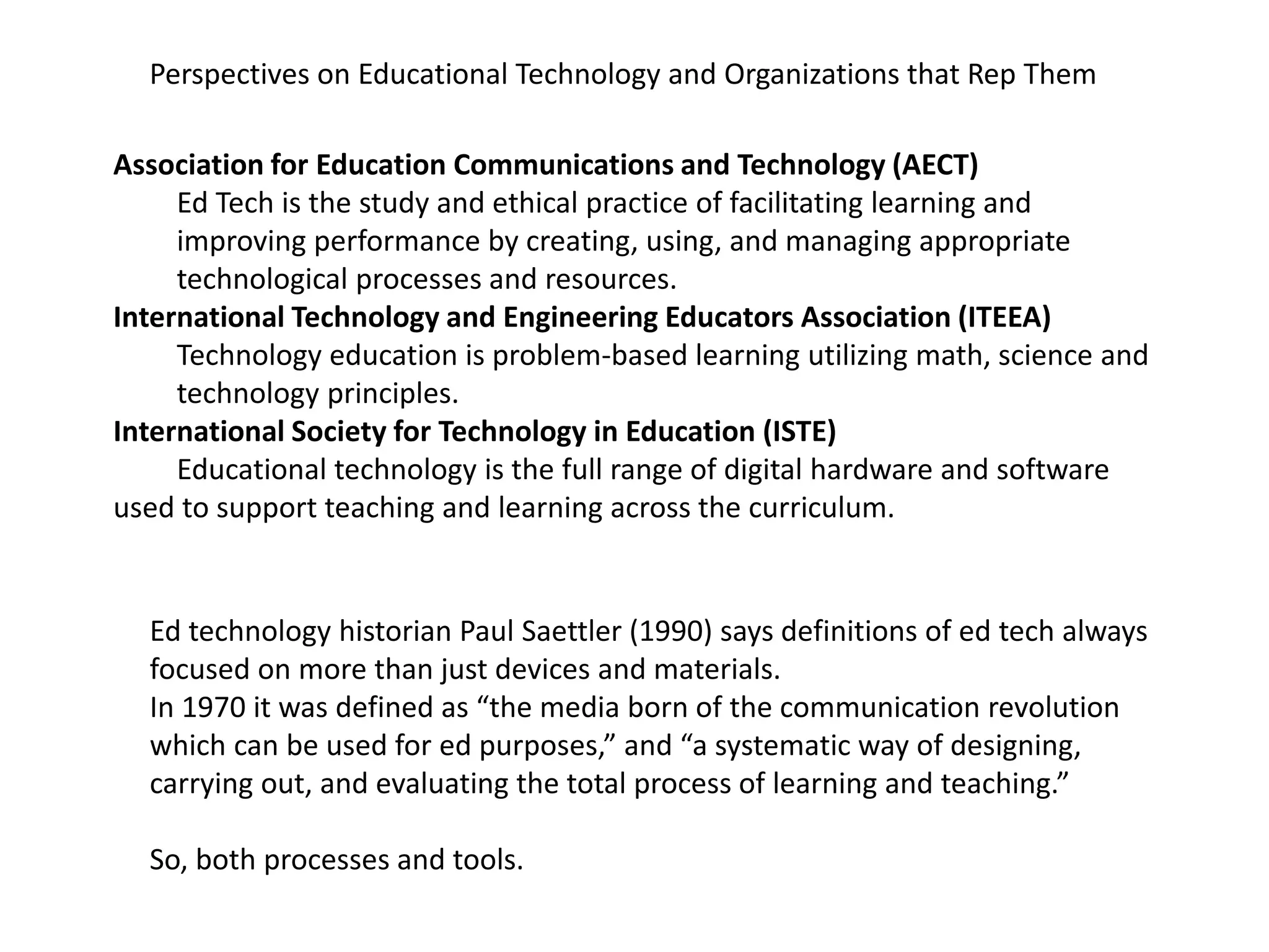 Perspectives on Educational Technology and Organizations that Rep Them
Association for Education Communications and Technology (AECT)
Ed Tech is the study and ethical practice of facilitating learning and
improving performance by creating, using, and managing appropriate
technological processes and resources.
International Technology and Engineering Educators Association (ITEEA)
Technology education is problem-based learning utilizing math, science and
technology principles.
International Society for Technology in Education (ISTE)
Educational technology is the full range of digital hardware and software
used to support teaching and learning across the curriculum.
Ed technology historian Paul Saettler (1990) says definitions of ed tech always
focused on more than just devices and materials.
In 1970 it was defined as “the media born of the communication revolution
which can be used for ed purposes,” and “a systematic way of designing,
carrying out, and evaluating the total process of learning and teaching.”
So, both processes and tools.
 