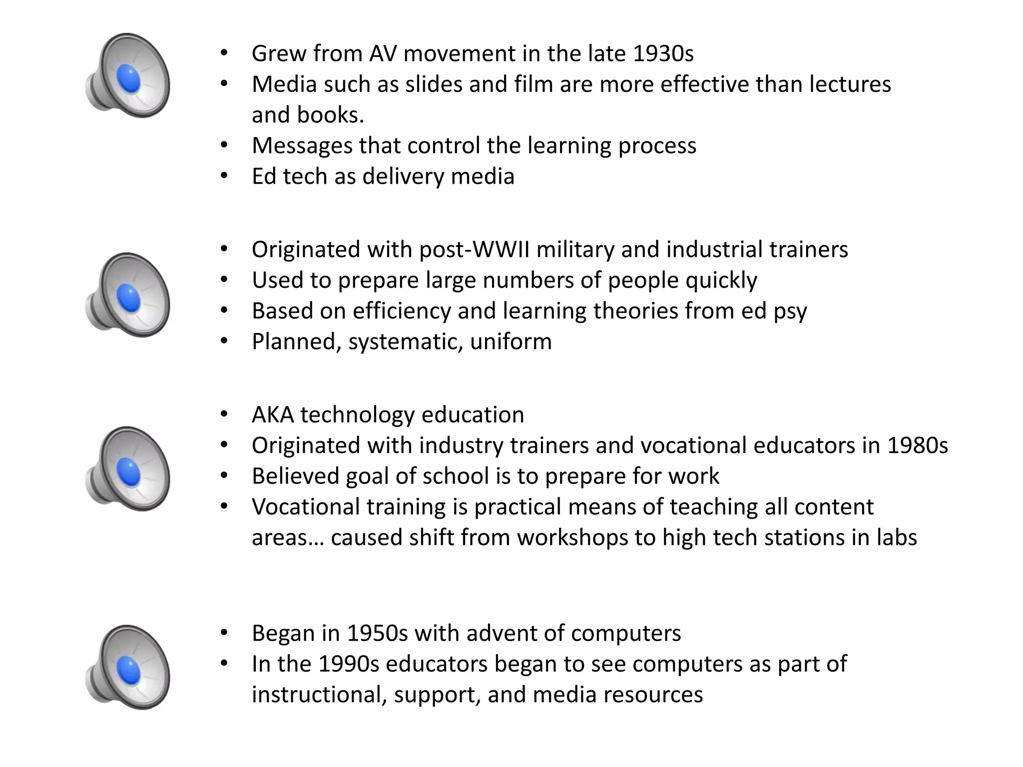 • Grew from AV movement in the late 1930s
• Media such as slides and film are more effective than lectures
and books.
• Messages that control the learning process
• Ed tech as delivery media
• Originated with post-WWII military and industrial trainers
• Used to prepare large numbers of people quickly
• Based on efficiency and learning theories from ed psy
• Planned, systematic, uniform
• AKA technology education
• Originated with industry trainers and vocational educators in 1980s
• Believed goal of school is to prepare for work
• Vocational training is practical means of teaching all content
areas… caused shift from workshops to high tech stations in labs
• Began in 1950s with advent of computers
• In the 1990s educators began to see computers as part of
instructional, support, and media resources
 
