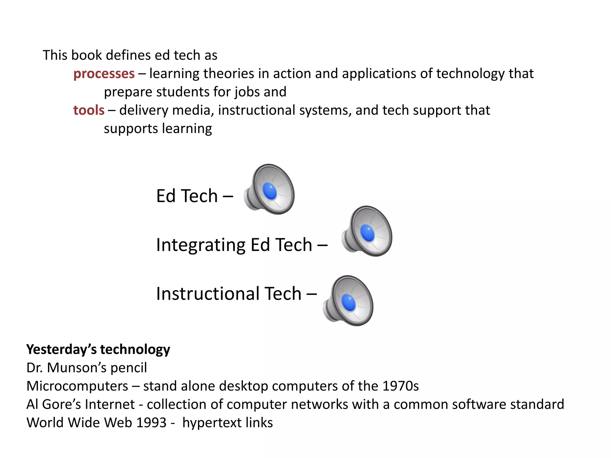 This book defines ed tech as
processes – learning theories in action and applications of technology that
prepare students for jobs and
tools – delivery media, instructional systems, and tech support that
supports learning
Ed Tech –
Integrating Ed Tech –
Instructional Tech –
Yesterday’s technology
Dr. Munson’s pencil
Microcomputers – stand alone desktop computers of the 1970s
Al Gore’s Internet - collection of computer networks with a common software standard
World Wide Web 1993 - hypertext links
 