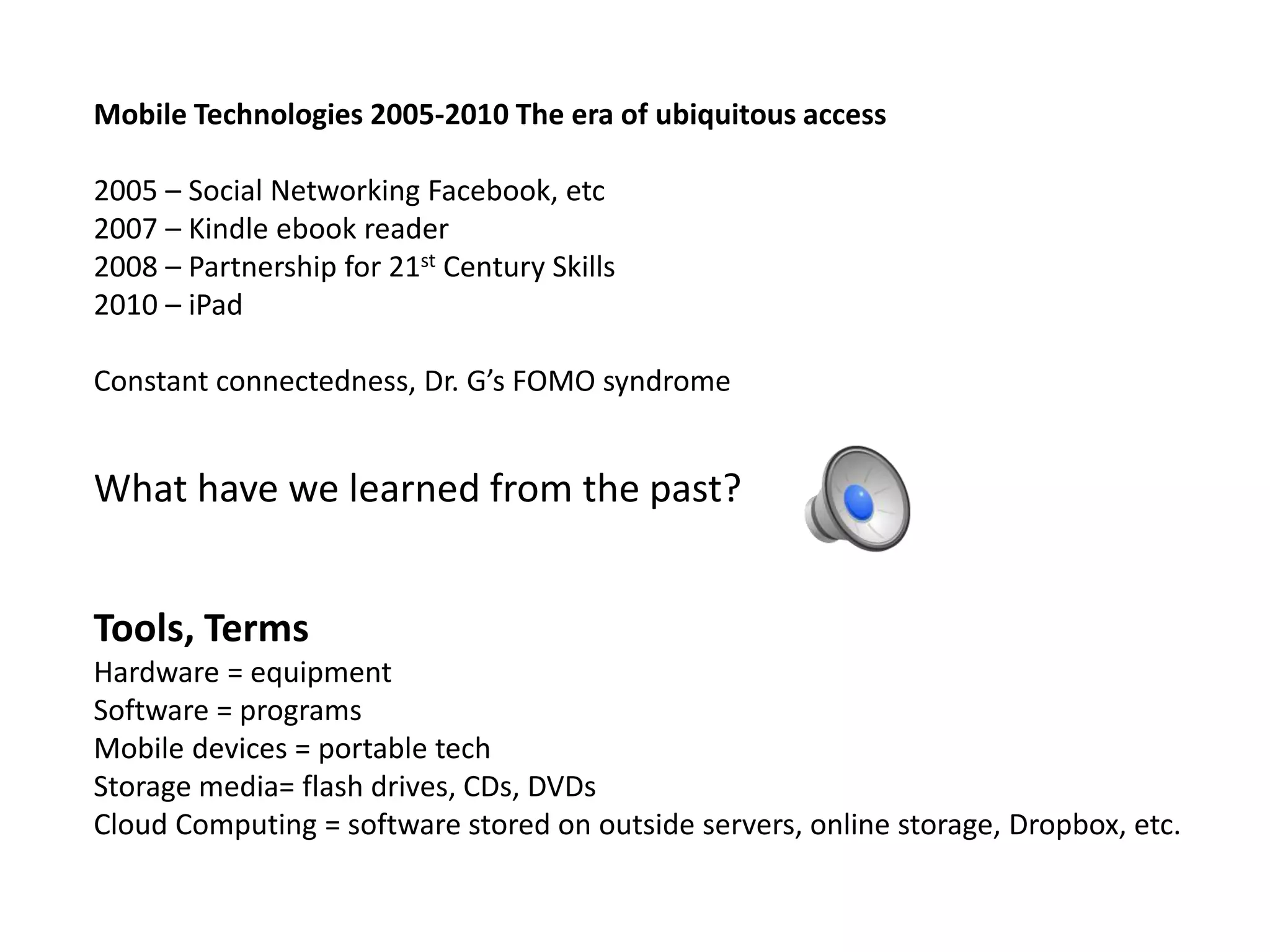 Mobile Technologies 2005-2010 The era of ubiquitous access
2005 – Social Networking Facebook, etc
2007 – Kindle ebook reader
2008 – Partnership for 21st Century Skills
2010 – iPad
Constant connectedness, Dr. G’s FOMO syndrome
What have we learned from the past?
Tools, Terms
Hardware = equipment
Software = programs
Mobile devices = portable tech
Storage media= flash drives, CDs, DVDs
Cloud Computing = software stored on outside servers, online storage, Dropbox, etc.
 