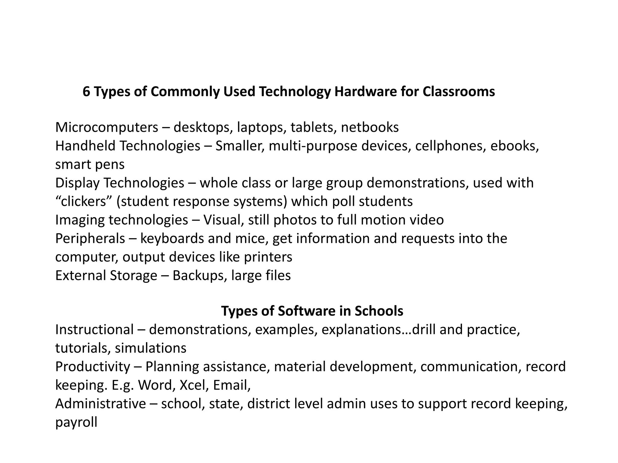 6 Types of Commonly Used Technology Hardware for Classrooms
Microcomputers – desktops, laptops, tablets, netbooks
Handheld Technologies – Smaller, multi-purpose devices, cellphones, ebooks,
smart pens
Display Technologies – whole class or large group demonstrations, used with
“clickers” (student response systems) which poll students
Imaging technologies – Visual, still photos to full motion video
Peripherals – keyboards and mice, get information and requests into the
computer, output devices like printers
External Storage – Backups, large files
Types of Software in Schools
Instructional – demonstrations, examples, explanations…drill and practice,
tutorials, simulations
Productivity – Planning assistance, material development, communication, record
keeping. E.g. Word, Xcel, Email,
Administrative – school, state, district level admin uses to support record keeping,
payroll
 
