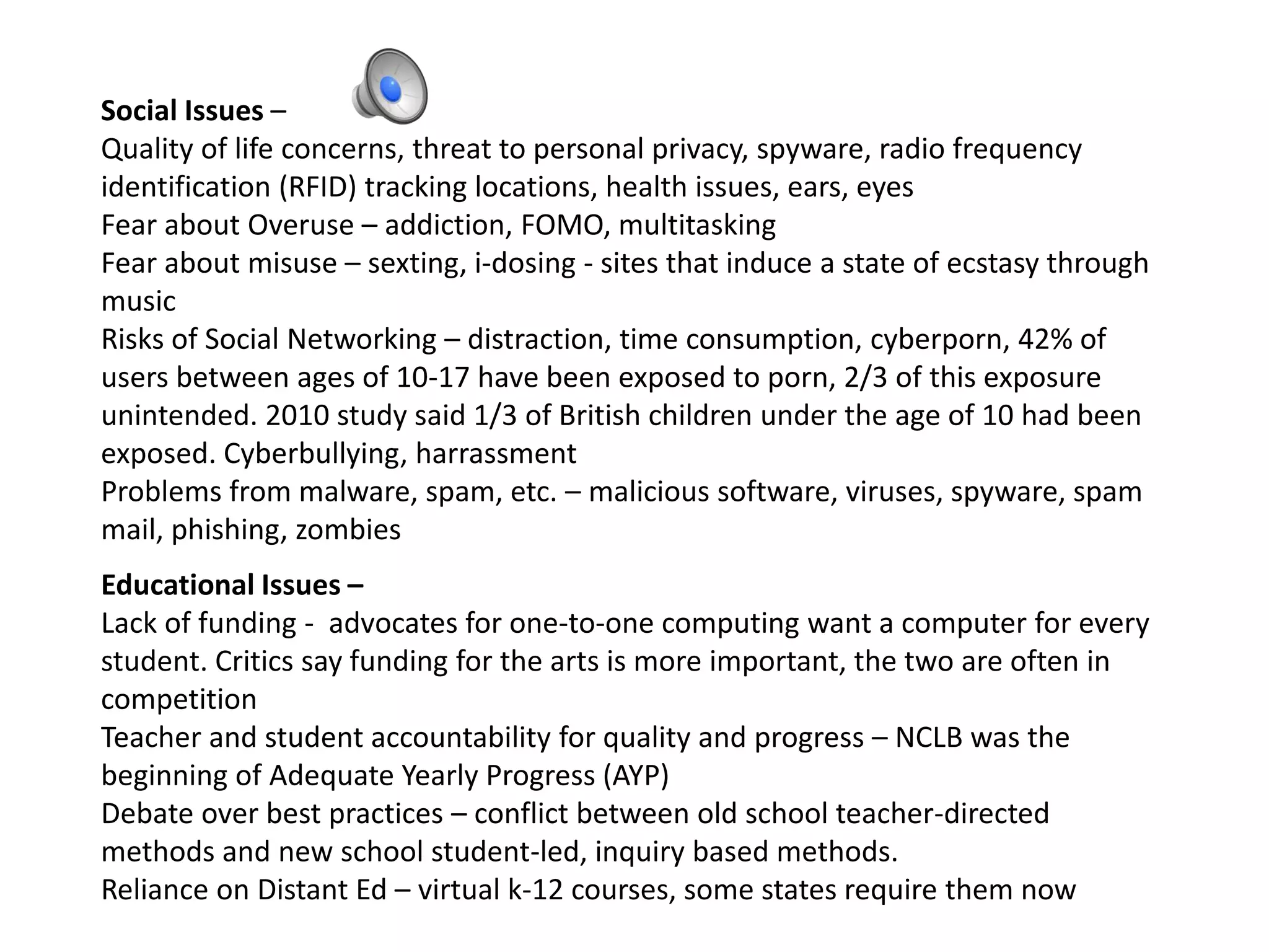 Social Issues –
Quality of life concerns, threat to personal privacy, spyware, radio frequency
identification (RFID) tracking locations, health issues, ears, eyes
Fear about Overuse – addiction, FOMO, multitasking
Fear about misuse – sexting, i-dosing - sites that induce a state of ecstasy through
music
Risks of Social Networking – distraction, time consumption, cyberporn, 42% of
users between ages of 10-17 have been exposed to porn, 2/3 of this exposure
unintended. 2010 study said 1/3 of British children under the age of 10 had been
exposed. Cyberbullying, harrassment
Problems from malware, spam, etc. – malicious software, viruses, spyware, spam
mail, phishing, zombies
Educational Issues –
Lack of funding - advocates for one-to-one computing want a computer for every
student. Critics say funding for the arts is more important, the two are often in
competition
Teacher and student accountability for quality and progress – NCLB was the
beginning of Adequate Yearly Progress (AYP)
Debate over best practices – conflict between old school teacher-directed
methods and new school student-led, inquiry based methods.
Reliance on Distant Ed – virtual k-12 courses, some states require them now
 
