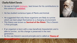 Charles Robert Darwin
• He was an English biologist, best known for his contributions to
the science of evolution.
• He has studied numerous types of Plants and Animal.
• He suggested that only those organisms are likely to survive
which can best adapt themselves to a changing environment.
• This theory was known as Survival of the fittest. This is Darwin
‘s First principle.
• If an organism is born with a new beneficial characteristic and is
able to survive , so this change is preserved in the next
generation.
• So this was Darwin’s second principle and is called as Theory of
Natural Selection
 