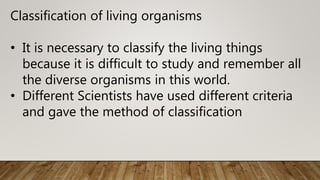 Classification of living organisms
• It is necessary to classify the living things
because it is difficult to study and remember all
the diverse organisms in this world.
• Different Scientists have used different criteria
and gave the method of classification
 