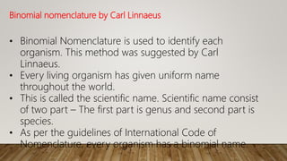 Binomial nomenclature by Carl Linnaeus
• Binomial Nomenclature is used to identify each
organism. This method was suggested by Carl
Linnaeus.
• Every living organism has given uniform name
throughout the world.
• This is called the scientific name. Scientific name consist
of two part – The first part is genus and second part is
species.
• As per the guidelines of International Code of
Nomenclature, every organism has a binomial name.
 