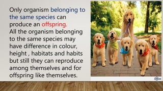 Only organism belonging to
the same species can
produce an offspring.
All the organism belonging
to the same species may
have difference in colour,
height , habitats and habits
but still they can reproduce
among themselves and for
offspring like themselves.
 