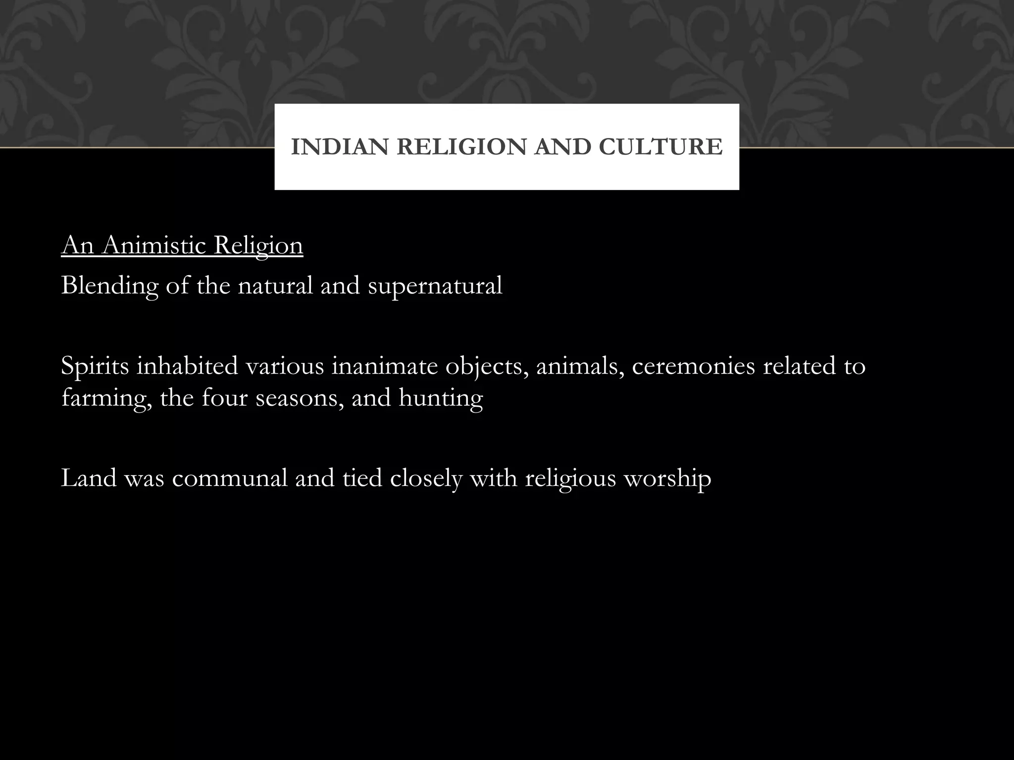An Animistic Religion Blending of the natural and supernatural Spirits inhabited various inanimate objects, animals, ceremonies related to farming, the four seasons, and hunting Land was communal and tied closely with religious worship INDIAN RELIGION AND CULTURE 