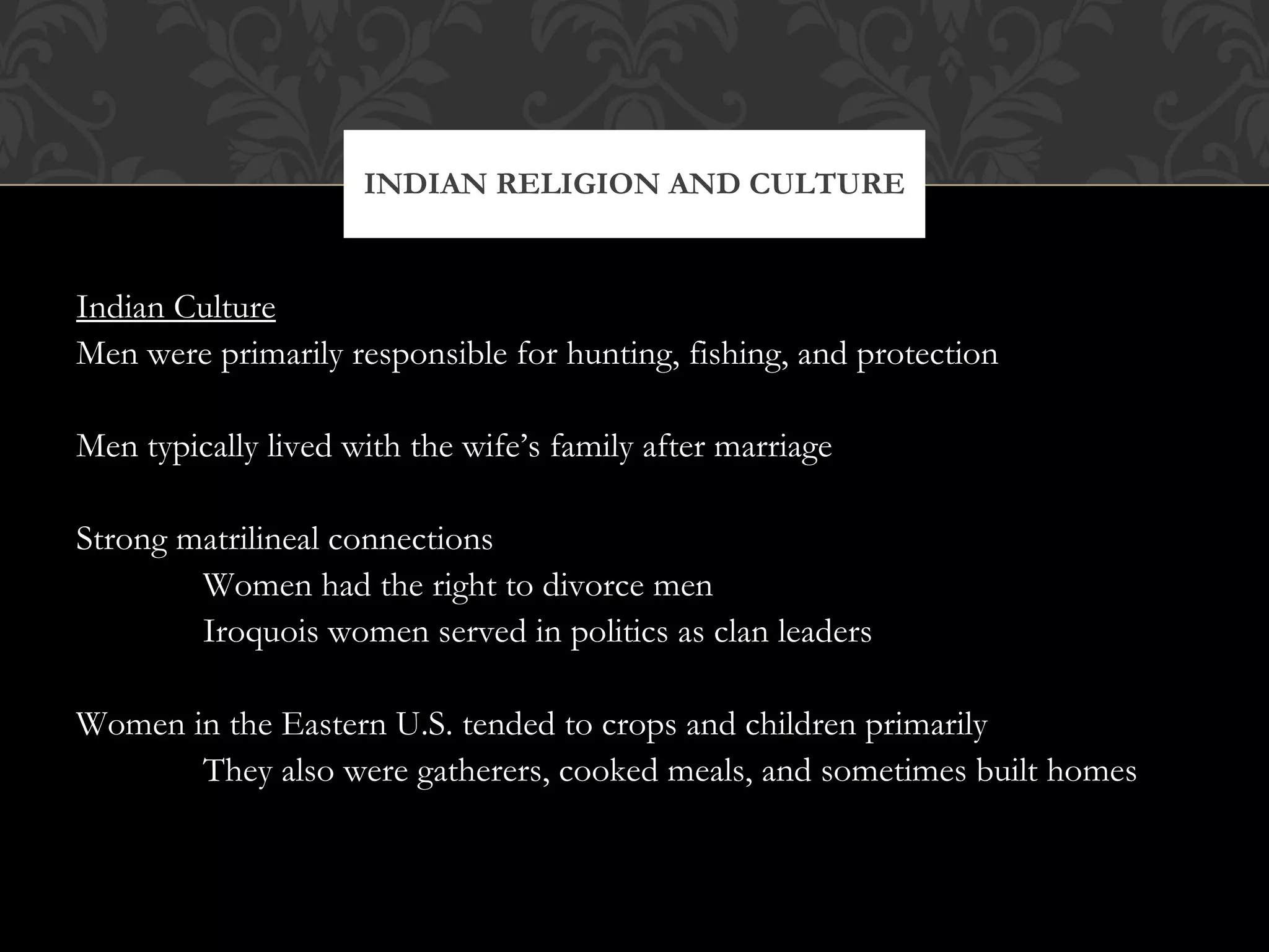Indian Culture Men were primarily responsible for hunting, fishing, and protection Men typically lived with the wife’s family after marriage Strong matrilineal connections Women had the right to divorce men Iroquois women served in politics as clan leaders Women in the Eastern U.S. tended to crops and children primarily They also were gatherers, cooked meals, and sometimes built homes INDIAN RELIGION AND CULTURE 