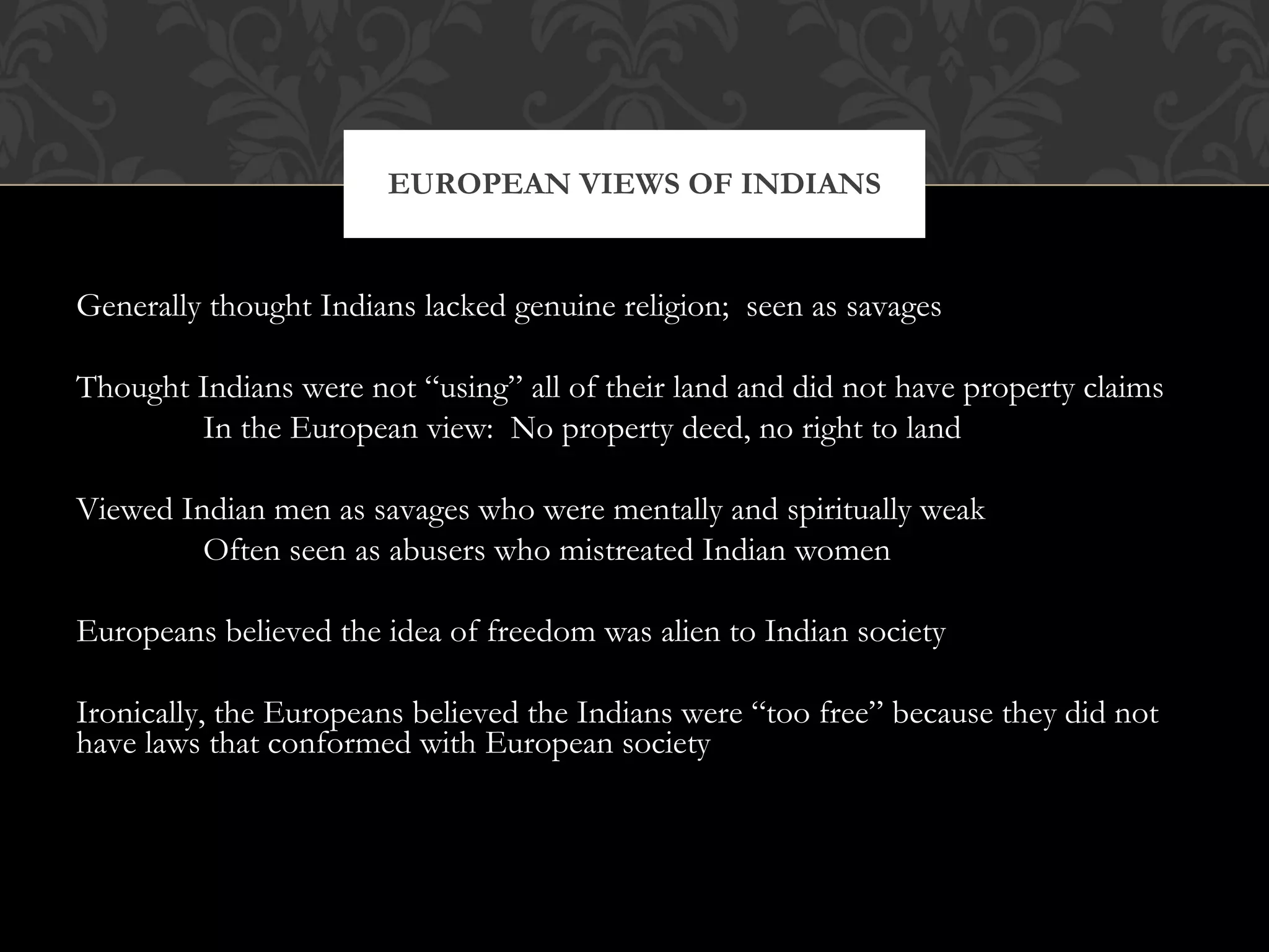 Generally thought Indians lacked genuine religion;  seen as savages Thought Indians were not “using” all of their land and did not have property claims In the European view:  No property deed, no right to land Viewed Indian men as savages who were mentally and spiritually weak Often seen as abusers who mistreated Indian women Europeans believed the idea of freedom was alien to Indian society Ironically, the Europeans believed the Indians were “too free” because they did not have laws that conformed with European society EUROPEAN VIEWS OF INDIANS 