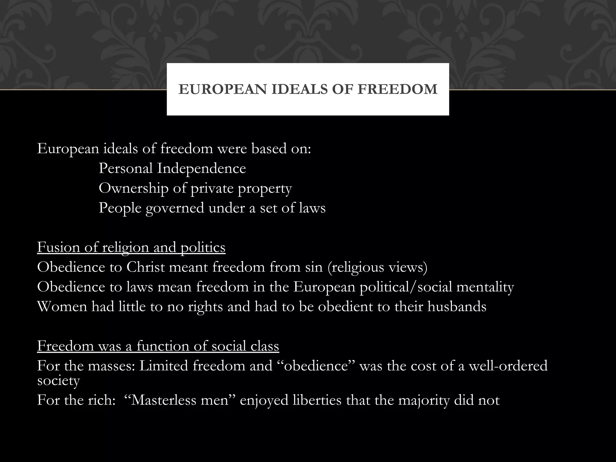 European ideals of freedom were based on: Personal Independence Ownership of private property People governed under a set of laws Fusion of religion and politics Obedience to Christ meant freedom from sin (religious views) Obedience to laws mean freedom in the European political/social mentality Women had little to no rights and had to be obedient to their husbands Freedom was a function of social class For the masses: Limited freedom and “obedience” was the cost of a well-ordered society For the rich:  “Masterless men” enjoyed liberties that the majority did not EUROPEAN IDEALS OF FREEDOM 