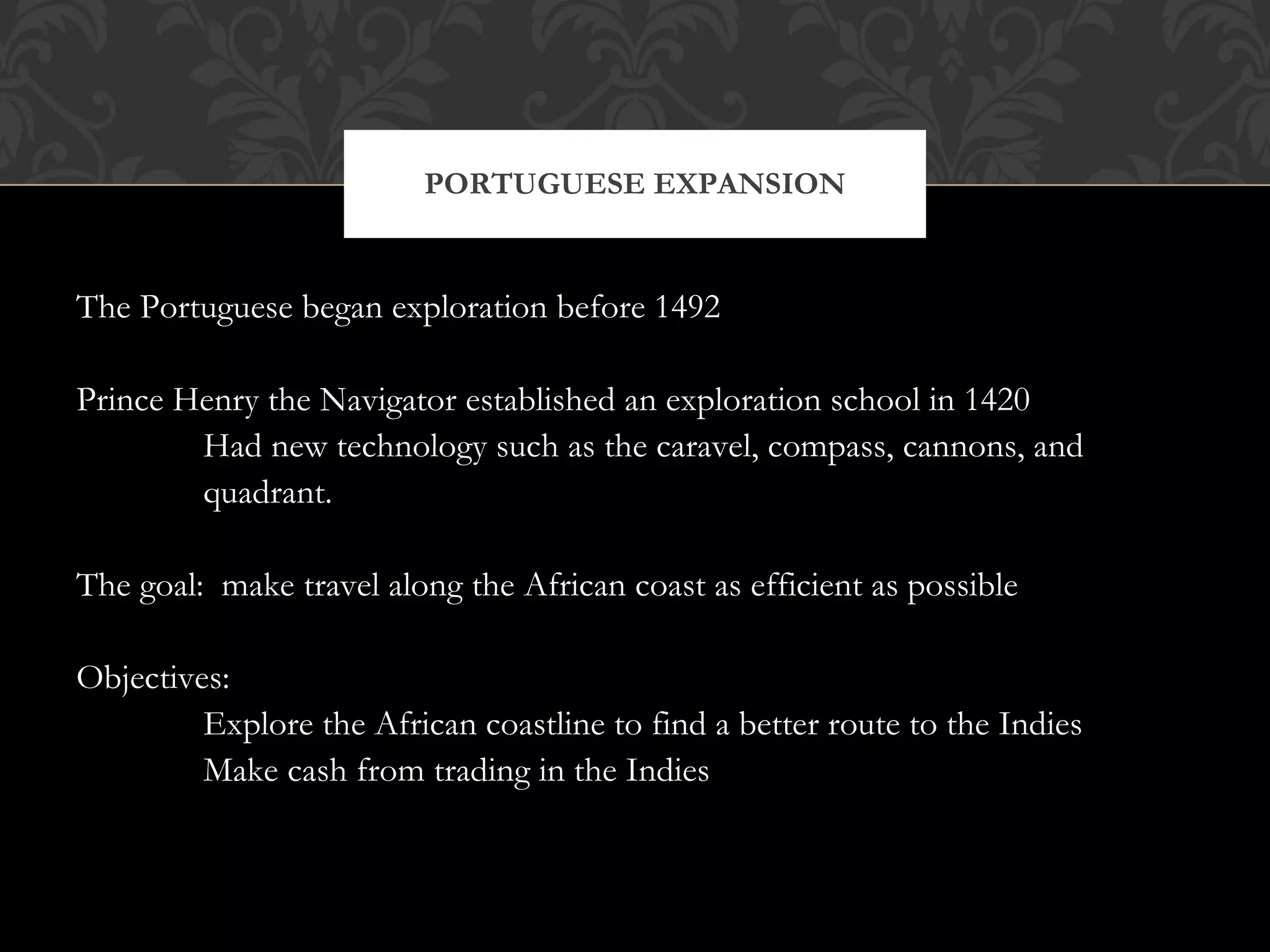 The Portuguese began exploration before 1492 Prince Henry the Navigator established an exploration school in 1420 Had new technology such as the caravel, compass, cannons, and  quadrant. The goal:  make travel along the African coast as efficient as possible Objectives:  Explore the African coastline to find a better route to the Indies Make cash from trading in the Indies PORTUGUESE EXPANSION 