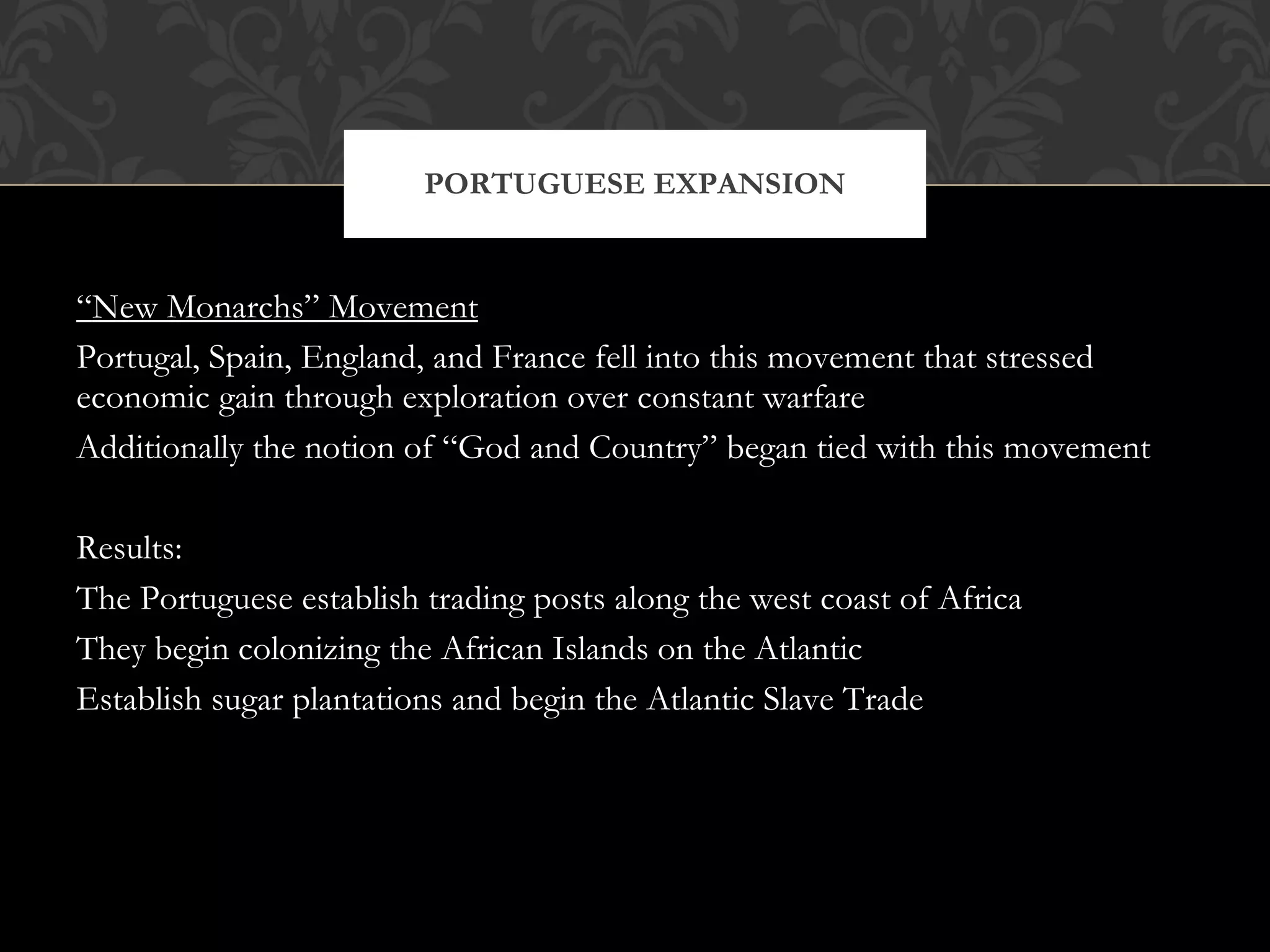 “ New Monarchs” Movement Portugal, Spain, England, and France fell into this movement that stressed economic gain through exploration over constant warfare Additionally the notion of “God and Country” began tied with this movement Results: The Portuguese establish trading posts along the west coast of Africa They begin colonizing the African Islands on the Atlantic Establish sugar plantations and begin the Atlantic Slave Trade PORTUGUESE EXPANSION 