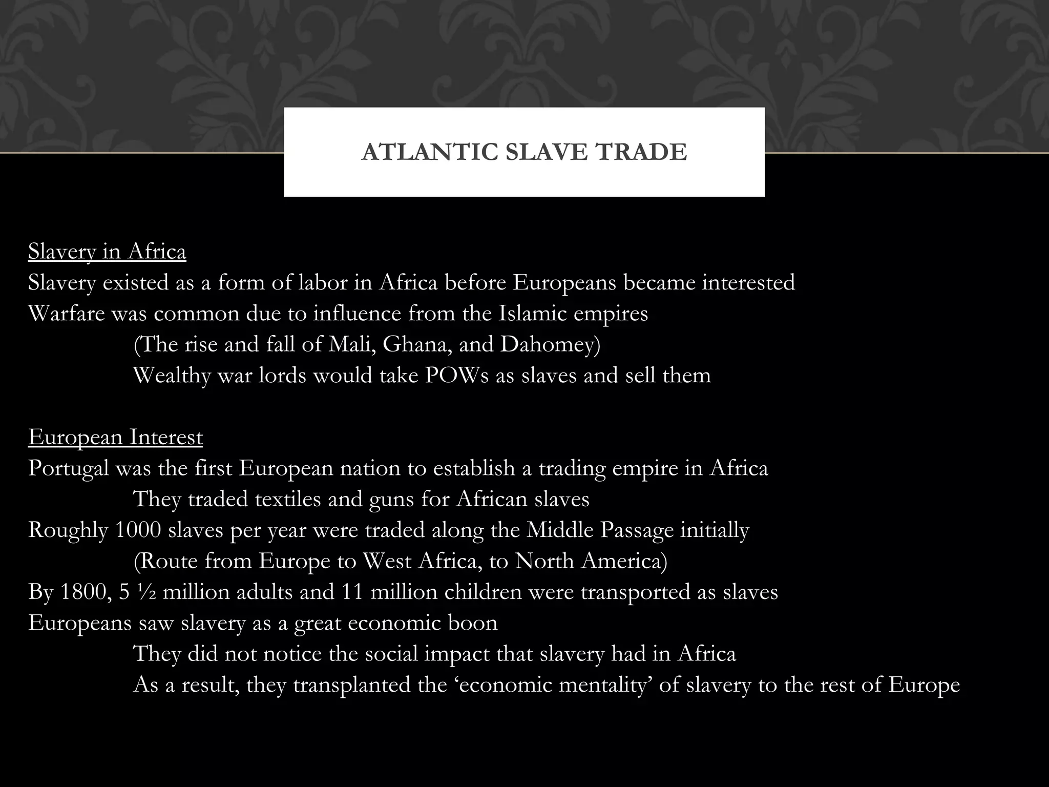 Slavery in Africa Slavery existed as a form of labor in Africa before Europeans became interested Warfare was common due to influence from the Islamic empires (The rise and fall of Mali, Ghana, and Dahomey) Wealthy war lords would take POWs as slaves and sell them European Interest Portugal was the first European nation to establish a trading empire in Africa They traded textiles and guns for African slaves Roughly 1000 slaves per year were traded along the Middle Passage initially (Route from Europe to West Africa, to North America) By 1800, 5 ½ million adults and 11 million children were transported as slaves Europeans saw slavery as a great economic boon They did not notice the social impact that slavery had in Africa  As a result, they transplanted the ‘economic mentality’ of slavery to the rest of Europe ATLANTIC SLAVE TRADE 